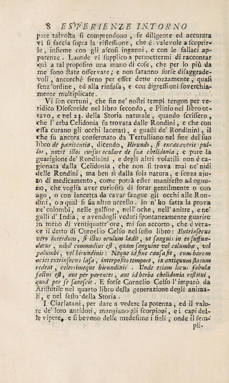 pure talvòlta fi comprendono , Te diligente ed accurata Ti fi faccia (opra la rifìefiione, che è valevole a fcoprir- le, infieme con gli afcofi inganni, e con le fallaci ap¬ parenze . Laonde vi fupplicoa permettermi di raccontar qui a tal propofito una mano di cole, che per lo più da me fono Ilare otTervate; e non faranno forfè difaggrade- voli , ancorché fieno per efier dette rozzamente 5 quali fenz’ordine, ed alla rinfufa, e con digrefiìoni foverchia- mente multiplicate. Vi fon certuni, che fin ne’ nofiri tempi tengon per ve¬ rìdico Diofcoride nel libro fecondo, e Plinio nel libroot- tavo, enei 23. della Storia naturale, quando fenderò , che P erba Celidonia fu trovata dalle Rondini, e che con efia curano gli occhi lacerati, e guadi de’ Rondinini, il erbe fu ancora confermato da Tertulliano nel fine del fuo libro de pcenitentia, dicendo, Birundo, fi exc&caverit pill¬ ici , novit illos rurfus oculare de fua chelidonia; e pure la guarigione de’Rondinini , e degli altri volatili non è ca¬ gionata dalla Celidonia , che non fi trova mai ne’ nidi delie Rondini, ma ben sì dalla fola natura, e fenza aju- Jo di medicamento, come potrà efier manifefio ad ognu¬ no, che veglia aver curiofità. di forar gentilmente o con ago , o con lancetta da cavar fangue gii occhi alle Ron¬ dini, o a qual fi fia altro uccello . Io n’ ho fatta la prova ne’colombi 3 nelle galline , nel foche, nell’anitre, e ne’ galli d’India, e avendogli veduti fpontaneamente guarire In meno di ventiquattr’ore, mi fon accorto , che è vera¬ ce il detto di Cornelio Celfo nel fello libro: Extrinfecus wero interdum, fi icìus oculum leedit, ut f'anguis in eofuffun- datur , nìbìl commodius e fi , quam fanguine vel columbi , vel palumbi, vel hirundinis : Neque idfine cauf a fit, cum harum acìes extri nfecus U[a, interpofito tempore, in antìquum flatum redeat, celerrimeque hirundinis . Unde etiam locus fabula faflus eft, ctut per parentes, aut id herba chelidonia refiitni , quod per [e [anefeit. E forfè Cornelio Celfo l’imparo da Arifiotile nel quarto libro della generazione degli anima¬ li, e nel fedo’della Storia . I Ciarlatani, per dare a vedere la potenza, ed il valo¬ re de5 loro antidoti, mangiano gli feorpioni, ei capi del¬ le vipere^.e fi bevono delle medefime ì fieli ,• onde il fero* pi;-