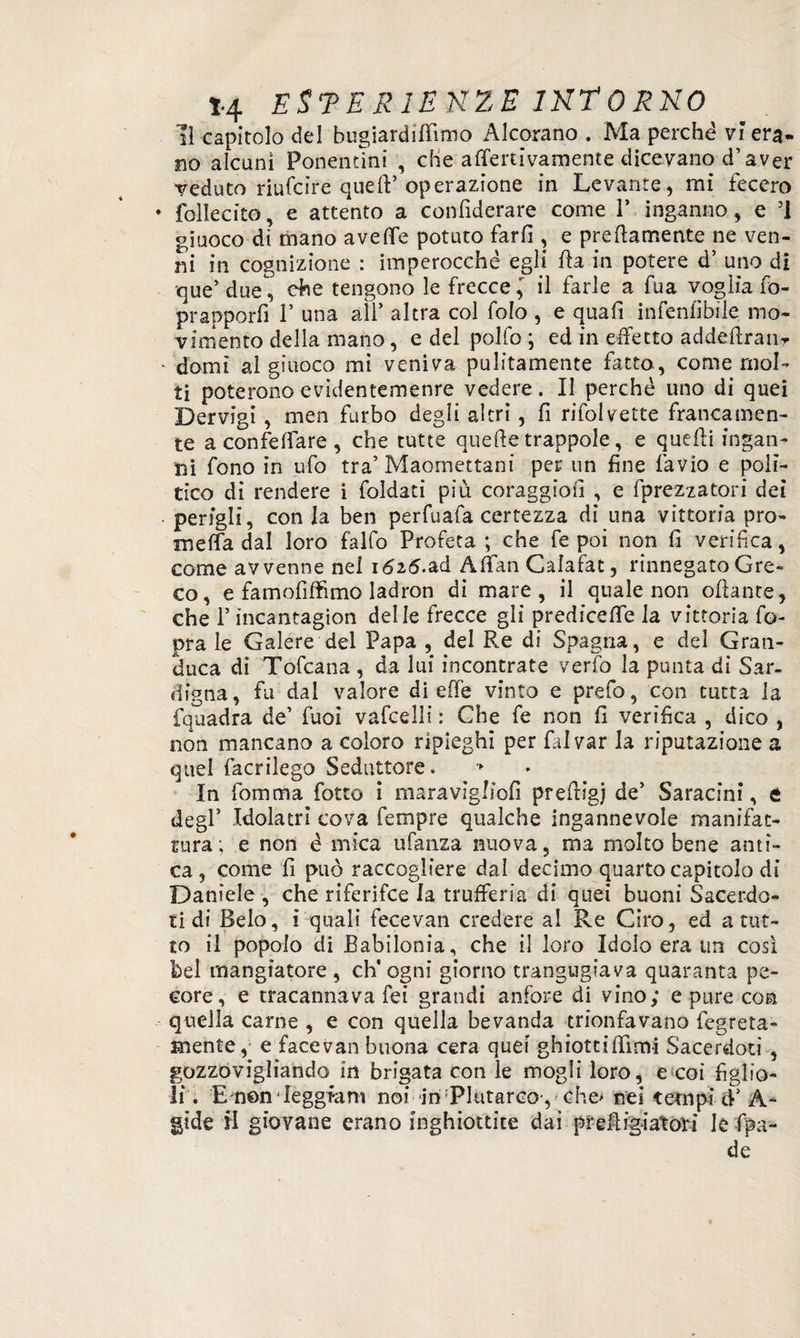 il capitolo del hugiardirtìmo Alcorano . Ma perché vi era*, no alcuni Ponentini , che affettivamente dicevano d’aver veduto riufcire queft’operazione in Levante, mi fecero folle cito, e attento a confuterai come V inganno, e ’! giuoco di mano averte potuto farfi , e prertamente ne ven¬ ni in cognizione : imperocché egli fia in potere d’ uno di que’ due^ che tengono le frecceil farle a fua voglia fo- pr apporli V una all’ altra col folo , e qua fi infeniìbile mo¬ vimento della mano, e del polfo ; ed in effetto addertratir domi al giuoco mi veniva pulitamente fatto, come mol¬ ti poterono evidentemenre vedere. Il perché uno di quei Dervigi, men furbo degli altri, fi rifolvette francamen¬ te a confortare, che tutte quelle trappole, e quelli ingan¬ ni fono in ufo tra’Maomettani per un fine favio e polì¬ tico di rendere i foldati più coraggio!] , e fprezzatori dei perigli, conia ben perfuafa certezza di una vittoria pro- merta dal loro falfo Profeta; che fe poi non fi verifica, come avvenne nel 1625.ad Afifan Calafat, rinnegato Gre¬ co , e famofiffimo ladron di mare, il quale non ortante, che l’ìncantagion delle frecce gli predicefle la vittoria fo- pra le Galere del Papa , del Re di Spagna, e del Gran¬ duca dì Tofcana , da lui incontrate verfo la punta di Sar- digna, fu dal valore di erte vinto e prefo, con tutta la fquadra de’ fuoi vafcelli : Che fe non fi verifica , dico , non mancano a coloro ripieghi per falvar la riputazione a quel facrilego Seduttore. In fomma fiotto i maravigliofi prertigj de’ Saracini, t degl’ Idolatri cova Tempre qualche ingannevole manifat¬ tura; e non é mica ufanza nuova, ma molto bene anti¬ ca , come fi può raccogliere dal decimo quarto capitolo di Daniele , che riferifce la trufferia dì quei buoni Sacerdo¬ ti di Belo, i quali fecevan credere al Re Giro, ed a tut¬ to il popolo di Babilonia, che il loro Idolo era un così bel mangiatore , eh' ogni giorno trangugiava quaranta pe¬ core, e tracannava fei grandi anfore di vino; e pure con quella carne , e con quella bevanda trionfavano fiegreta- mente, e facevan buona cera quei ghiottifiìmi Sacerdoti , gozzovigliando in brigata con le mogli loro, e coi figlio¬ li. Emen-leggfani noi in 'Plutarco-, ehe> nei tempi d’A- gide H giovane erano inghiottite dai prefi ig-iat ori le fpa- de