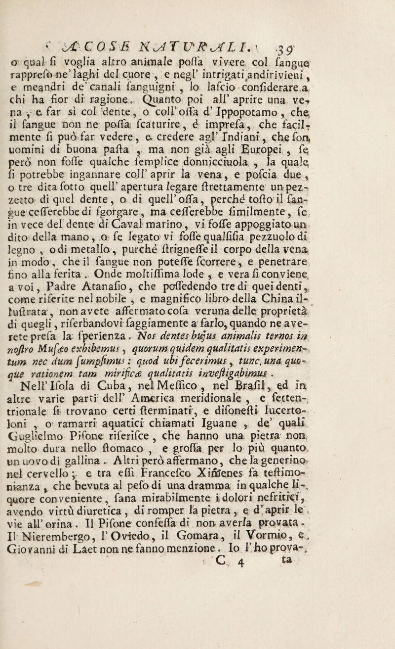 o qual fi voglia altro animale polla vivere col fangue rapprefo'ne’laghi del cuore , e negl’ intrigati, andirivieni , e meandri de’canali fanguigni , lo lafcio confi derare, a, chi ha fior di ragione . Quanto poi all’ aprire una ve-» na , e far sì col ''dente, 0 coll’offa d’Ippopotamo, che il fangue non ne pofia fcaturire, é imprefa, che faciIT mente fi può far vedere, e credere agl’ Indiani, che fon, uomini di buona palla , ma non già agli Europei , fé però non folle qualche femplice donniccmola , la quale fi potrebbe ingannare cali’aprir la vena, e pofcia due, o tre ditafotto quell’apertura legare Erettamente un-pez¬ zetto di quel dente, o di quell’olia, perché tofio il fan¬ gue ce fierebbe di fgorgare, ma celierebbe fimilmente , fe in vece del dente di Cavai marino, vi folfe appoggiato un dico della mano, q fe legato vi follequalfifia pezzuolodi legno , odi metallo., purché llrignelfeil corpo della vena in modo, che il fangue non potè fife fcorrere, e penetrare fino alla ferita .. Onde moltiffima lode > e vera fi conviene, a voi , Padre Atanafio, che poffedendo tre di quei denti, come riferite nel nobile , e magnifico libra della China il» lufirata , non avete affermato cofa veruna delle proprietà di quegli, riferbandovi faggiamente a farlo, quando ne ave» rete prefa la fperienza. Nos dentes bujus animalìs ternos in noftro Muftfo exbibemus , quorum quidem qualìtatis experimen- tum nec dum fumpfimus ; quod ubi fecerimus, tunctuna quo¬ que rationem tam mirificde qualìtatis inveftigabìmus . Nell’ Ifola di Cuba, nel Meffico , nel Brafil, ed in altre varie parti dell’ America meridionale , e fetten- trionale fi trovano certi (terminati, e difonefU lueerto» Ioni , o ramarri aquatici chiamati Iguane , deJ quali Guglielmo Pifone riferìfee , che hanno una pietra non molto dura nello ftomaco , e groffa per lo piu quanto un uovo di gallina . Altri però affermano, che la generino nel cervello > e tra elfi Francefco Xirìlenes fa teftimo- rdanza > che bevuta al pefo di una dramma in qualche li-, quore conveniente, fana mirabilmente i dolori nefrìtici, avendo virtù diuretica , di romper la pietra , e d’ aprir le , vie all’orina. Il Pifone confetta di non averla provata. Il Nierembergo, l’Oviedo, il Gomàra, il Vorrnio, e, Giovanni dì Làet nonne fanno menzione. Io l’hoproya-, C 4 ta