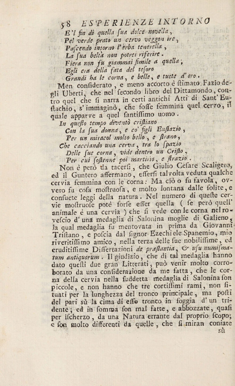 E’I fin di quella fua dolce novella . Pel verde prato un cervo veggon ire 5 P afe e n do intorno l’èrba tenere Ila , La fua beltà non potrei riferire . Fiera non fu giammai fimile a quella ; Egli era delia fata del te foro Grandi ha le corna, e belle, è tutte d'oro, Men confi de rato , e meno accorto é (limato Fazio de- pii Ubertì, che nel fecondo libro del Dittamondo ^con¬ tro quel che (1 narra in certi antichi Atti di Sant hu- flachio, s} immaginò, che/offe femmina quel Cerro, u quale apparve a quel fantiffimo uomo . In quefto tempo diventò enfiano Con la fua donna, e co fgli Eufazio , Per un miraeoi molto bello , e frano, Che cacciando una cerva, tra lo jpazio Delle fuè corna, vide dentro un Grifo , Per cui foflenne poi martirio, e firazio « Non è però da tacerli , che Giulio Cefare Scaligera, ed il Guntero affermano, efferfi talvolta veduta qualche cervia femmina con le corna: Ma ciò o fu favola, ov¬ vero fu cofa moffruofa, e molto lontana dalle folite,e confuete leggi della natura. Nel numero di quelle cei- vie modruofe potè forfè effer quella ( fe pero quell animale è una cervia ) effe fi vede con le corna nelro- vefeio d’una medaglia di Salonina moglie di Galieno ^ la qual medaglia fu mentovata in prima da Giovanni Trillano, e pofeia dal fìgnor Ezechiele Spanemio, mio ri venti ffì mo amico , nella terza delle fue nobiiiifitne, ed eruditiffime Differtazioni de prafantia, Gir nfu numifma- tum antiquorum - II giudizio, che di tal medaglia hanno dato quelli due gran Letterati, può venir molto corro¬ borato da una conlìderaiione da me fatta , die le cor¬ na della cervia nella fuddetta medaglia di Salonina fon piccole, e non hanno che tre cortilfimi rami, non fi- tuati per la lunghezza del tronco principale, ma podi del pari su la cima di effe tronco in foggia d’ un tri¬ dente ; ed in fomraa fon mal fatte, e abbozzate, quali per ifcherzo , da una Natura errante dal proprio feopo; e fon molto differenti da quelle , che d miran coniate