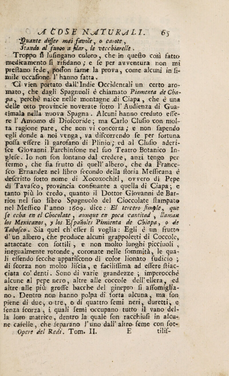 c. oi Cose naruR^n. sj 'Quante dijfer mai favole, o carote , Stando al fuooo a filar y le nicchiar elle . Troppo; il ludngano coloro , che in quefto così fatto medicamento fi rifidano; e fe per avventura non mi predano fede, poltòn farne la prova, come alcuni in fi- aule occafione 1* hanno fatta » Ci vien portato dallTndie Occidentali un certo aro- mato, che dagli Spagnuoli è chiamato Vlamenta de Cba- pay perchè nafce nelle montagne ,di Ciapa , che è una delle otto province noverate lotto 1’Audienza dì Gua- •timala nella nuova Spagna. Alcuni hanno creduto effe- re 1’ Amo-aio- di Diofcoride ; ma Carlo Giulio con mol¬ ta ragione pare, che non vi concorra; e non fapendo egli donde a noi venga, va discorrendo fe per fortuna polla edere il garofano di Plinio; ed al CI ufo aderi¬ sce Giovanni Parchinfone nel fuo Teatro Botanico In- glefe. Io non fon lontano dal credere, anzi tengo per fermo, che fa frutto di quell’albero, che da France¬ sco Ernandez nel libro fecondo della fori a Medicati a è deferitto fotto nome di XocoxochitI, ovvero di Pepe di Tavafco, provincia confinante a quella di Ciapa; e tanto più lo Credo, quanto il Dottor Giovanni de Bar- rios nel fuo libro Spagnuolo del Cioccolate faropato nel Melfi co l’anno 1609. dice: El tercero fimple, que fe eeba en el Choc olate , aunque en poca cantìtad , li amati los Mexicanos, y los Efpaholes Vimìenta de Chiapa, 0 de Tabafco, Sia quel ch’elfer fi Voglia: Egli è un frutto d’ un albero, che produce alcuni grappoietti di Coccole, attaccate con fottili , e non molto lunghi picciuoli v inegualmente rotonde, coronate nelle Sommità ^ le qua¬ li effondo fecche apparifeono di color lionato fudicio ; di feorza non molto Jifcia, e facilidima ad edere diac¬ ciata co’ denti. Sono di varie grandezze ; imperocché alcune al pepe nero, altre alle coccole dell’edera, ed altre alle più groffe bacche del ginepro fì alfomiglia- no. Dentro non hanno polpa di forra alcuna, ma fon piene di due, o tre, 0 di quattro fenii neri, duretti, e lènza feorza , i quali femi occupano tutto il vano del¬ ia loro matrice, dentro la quale fon racchiufi in alcu¬ ne calcile , che Separano l’uno dall’ altro- feme con fot-