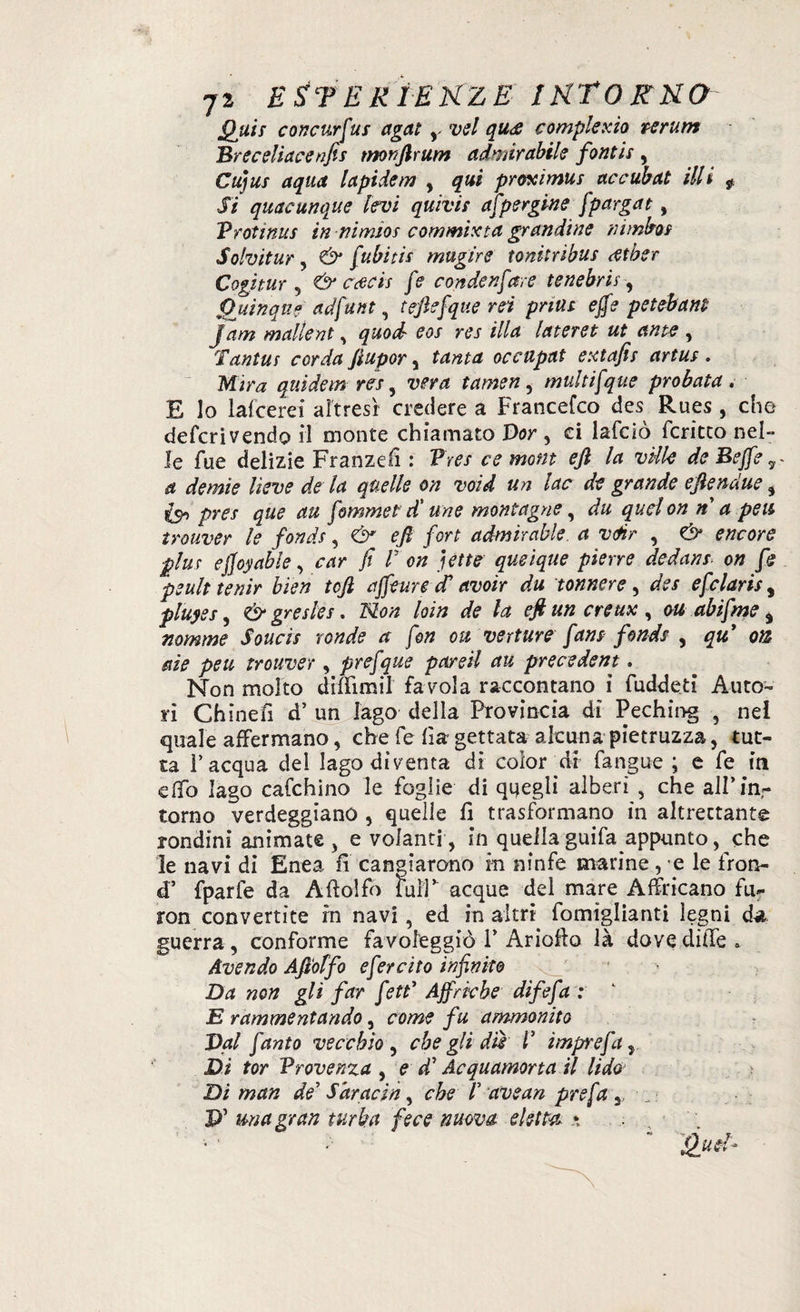 Quii concurfus agat , vel qu<£ compie xìo ve rum Breceliacenfis tnonftrum ammirabile fontis , Cujus aqua lapidem , qui proximus accubat illi f Si quacunque levi quivis aspergine fpargat, Protinus in nimios commista grandine nimbo* Solvitur, & [ubiti* mugire toni:ribus rftòer Cogìtur 5 & ccecis [e condensare tenebrir, fjjiìnqne adfunt, teftefque rei priut effe peiebam Jam mallent, quod eos res illa lateret ut ante , Tantus corda ftupor , tanta occupat extafis artus . Mira qtiìdem res, vera tamen, multifque probata . E lo lafcerei altresì credere a Francefco des Rues , che defcrivendo il monte chiamato Por, ci lafcìò fcritto nel¬ le fue delizie Franzell : Pres ce mom eft la ville de Beffe a demie lieve de la quelle on void un lac de grande eftendue, £9, pres que au fomrnet d'une montagne, du qudon n a peti trouver le fondi, & eft fort admìrable. a vèr , & encore pini effoyable, car fi P on jet te qusique piene dedans on fe peult tenir bien toft affeure fi avoir du tonnere , des efclaris, pluyes, & gresles. Non loin de la eft un creux , ou abifme $ nomme Soucis ronde a fon ou vetture fans fondi , qtt on aie peu trouver, prefque pardi au precsdent. Non molto diffimil favola raccontano i fuddeti Auto¬ ri Chinefi d’ un Jago della Provincia di Peching , nei quale affermano, che fe fi a gettata alcuna pietruzza, tut¬ ta l’acqua del lago diventa di color di fangue ; e fe in elfo Iago calchino le foglie di quegli alberi , che all’in¬ torno verdeggiano , quelle fi trasformano in altrettante rondini animate , e volanti , in quella guifa appunto, che le navi di Enea fi cangiarono m ninfe marine, e le fron- d’ fparfe da Aftolfo faiT acque del mare Affricano fu- ron convertite rn navi, ed in altri fomiglianti legni da guerra, conforme favoleggiò 1’ Ariofio là dove dille » Avendo Aftolfo efercito infinite Da non gli far feti' Affriche difefa : E rammentando, come fu ammonito Val fanto vecchio , che gli dii V imprefa r Di tor Provenza , e d' Acquamorta il lido Di man de Saracin, che /’ avean prefa,, p’ mia gran turba fece nuova eletta *