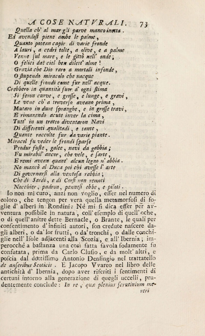 Quella cti al mar gli parve manco inetta . Ed avendo/i piene ambe le palme, Quanto potean capir di varie fronde A lauri, a cedri tolte, a olive, e a palme Venne fui mare, e le gittò nell* 0#^; . 0 felici dal del ben dilett* alme ! Grazia che Dio raro a mortali infonde , 0 ftupendo miracolo che nacque Di quelle f ondi come fur nell’ acque. Crebbero in quantità fuor à' ogni fiima Si feron curve, e groffe 9 e lunge, e gravi, L? ciò a traverfo ave ano prima , Muraro in dure fpranghe, 0 in groffe travi y E rimanendo acute inver la cima , Tutt' in un tratto diventaron Navi Di differenti qualitadi, 0 tante , . Quante raccolte fur da varie piante. Miraeoi fu veder le frondi fparfe Vrodur fufte, grf/ee, tfrti;/ gabbia ; Fu mirabir ancor, che vele, ? farte y E remi avean quant’ alcun legno n abbia . N0 mancò al Duca poi chi aveffe /’ drJ? Di governarli alla ve/itofa rabbia ; rfr «fdrd/, e dì Corfi non remoti Noe còler, padron, penne fi ebbe, e piloti * Io non mi curo, anzi non Voglio, etàer nel numero di coloro , che tengon per vera quella metamorfofi di fo¬ glie d’ alberi in Rondini; Nè mi fi dica effer per av¬ ventura potàbile in natura, coli’efemplo di quell’oche, o di quell’anitre dette Bernacle, o Brame, le quali per confentimento d’infiniti autori, fon credute nafeere da¬ gli alberi, o da’lor frutti, oda’tronchi, o daile conchi¬ glie nell’Ifole adiacenti alla Scozia, e all’Ibernia; im¬ perocché a baftanza una così fatta favola fodamente fu confutata, prima da Carlo Clufio, e da mole’altri, e pofeia dal ddttitàmo Antonio Denfingio nel trattatelìo de anferìbus Scoticis . E Jacopo Vvareo nel libro delle antichità d’ Ibernia, dopo aver riferiti i fentimenti di certuni intorno alla generazione di quegli uccelli, pru¬ dentemente conclude : In re , qu$ plemus fcrutinium me*