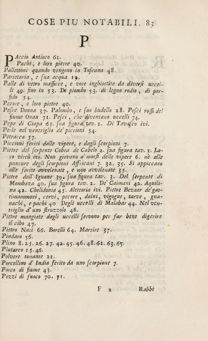 P P Accio Antioco di. 'Pachi, e loro pietre 40. Pallettoni quando vengono in Tofcana 48. Paritaria , e fua acqua 19. Palle di vetro majficce , e vote inghiottite da divetji uccel¬ li 49. fino in 53. Vi piombo 53. di legno rodio , di por¬ fido 54. Pecore , e loro pietre 40. Pefice Vonna 37. Palombo, e fuo budello 28. Peficì rojfi del fiume Onan 71. Peficì , che diventano uccelli 74, Pepe di Ciapa 65- fina figura tav. 1. Di Tavafico ivi. Perle nel ventriglio de' piccioni 54. Petrarca 57. Piccioni feriti dalle vìpere, e dagli ficorpioni 7. Pietre del fierpente Cobra de Cabelo 2. Jua figura tav. 1. Lo¬ ro virtù ivi. Non giovano a morfi delle vipere 6. nè alle punture degli ficorpioni Affricani 7. 32. 35. Si appiccano alle ferite avvelenate , e non avvelenate 35. Pietre dell'Iguane 39. fua figura tav. 3. Del ferpsnte di Mombaza 40. fina figura tav. 2. Ve' Caimani 42. Aquili¬ na 42. Chelidonia 45. Alettoria ivi. Pietre Bezaar de'gat- timammoni ? cervi, pecore , daini, vigogne, tarve , gua¬ nachi, e pachi 40 Vegli uccelli dì Malabar 44, Nel ven¬ triglio d*uno ftruzzolo 46. Pietre mangiate dagli uccelli fervono per far bene digerire il cibo 47. Pietro Nati 66. Sorelli 64. Martire 37. Pindaro 5d- P//tfo 8.25. 2d. 27. 42. 45. 46. 48. di. d|. d^. Plutarco i5.4d. Polvere tonante 21. Porcellino d’ IW/tf ferito da uno fcorpione 7. Porro 43. Pozzi di fuoco 70. 71. F 2 Babbi