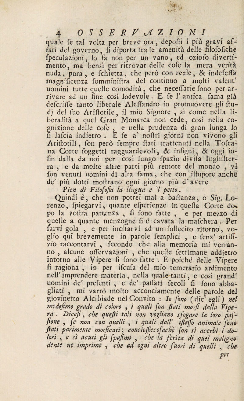 quale fé tal volta per breve ora. depofii i più gravi af¬ fari del governo, fi diporta tra le amenità delle fìlofofiche fpeculazioni, Io fa non per un vano, ed oziofo diverti¬ mento, ma bensì per ritrovar delle cofe la mera verità nuda, pura, e fchietta, che però con reale, & indefefifa magnificenza fomminifira del continuo a molti valent5 uomini tutte quelle comodità, che necefìfarie fono per ar¬ rivare ad un fine così lodevole . E fe f antica fama già deferire tanto liberale Alefiandro in promuovere gli fiu¬ ti) del fuo Arifiotile, il mio Signore , sì come nella li¬ beralità a quel Gran Monarca non cede, così nella co¬ gnizione delle cofe , e nella prudenza di gran lunga lo fi lafcia indietro . E fe a’ nofiri giorni non vivono gli Arifiotili, fon però fempre fiati trattenuti nella Tofca- na Corte foggetti ragguardevoli, Se infigni, & oggi iti- fin dalla da noi per così lungo fpazio divifa Inghilter¬ ra , e da molte altre parti più remote del mondo , vi fon venuti uomini di alta fama, che con ifiupore anche de' piu dotti mofirano ogni giorno più d’ avere Pien di Filofofia la lingua e 7 petto. Quindi e, che non potrei mai a bafianza, o Sig. Lo¬ renzo, fpiegarvi, quante efperienze in quella Corte de* po la vofira partenza , fi fono fatte , e per mezzo di quelle a quante menzogne fi è cavata la mafehera . Per farvi gola , e per incitarvi ad un follecito ritorno, vo¬ glio qui brevemente in parole ('empiici , e fenz5 artifi¬ zio raccontarvi , fecondo che alla memoria mi verran¬ no , alcune oflfervazioni , che quelle fettimane addietro intorno alle Vipere fi fono fatte . E poiché delle Vipere fi ragiona , io per ifeufa del mio temerario ardimento nell5imprendere materia, nella quale tanti, e così grand5 uomini de’ prefenti , e de5 paffati fecoli fi fono abba¬ gliati , mi varrò molto acconciamente delle parole del giovinetto Alcibiade nel Convito : Io fono (die’egli) nel m? defimo grado di coloro , i quali fon fiati morfi dalla Vipe¬ ra . Dicefi, che queftì tali non vogliano s fogare la loro paf- fione , fe non con quelli , ì quali dall5 iftejfo animale fono fiati parimente morficati\ conciojfecofache fon sì acerbi i do¬ lori , e sì acuti gli fpafimi , che la ferita di quel maligno dente ne imprime , che ad ogni altro fuori di quelli , che per