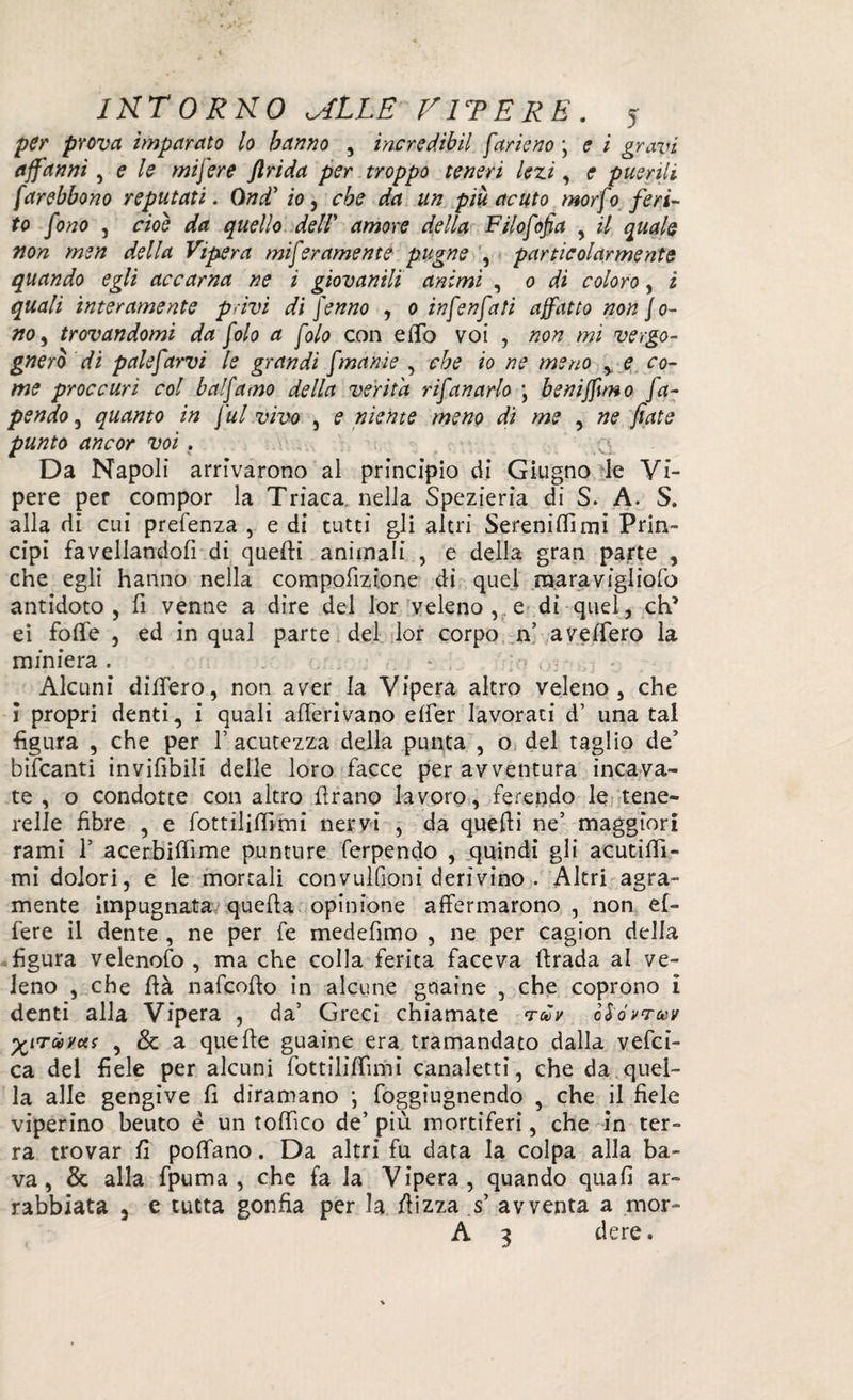 per prova imparato lo hanno , incredibil farie no \ e i gravi affanni, e le mi fere JIrida per troppo teneri lezi, e puerili farebbono reputati. Ond’ io, un più acuto morf 0 feri¬ to fono , rùrè da quello dell' amore della Filofofia , il quale non men della Vipera miferamente pugne , particolarmente quando egli accarna ne i giovanili animi , 0 di coloro, i quali interamente privi di fenno , 0 infenfati affatto non fo¬ no, trovandomi da folo a foto con elfo voi , non mi vergo¬ gnerò di palefarvi le grandi fmanie , che io ne meno e co¬ me proc curi col balfamo della verità rifanarlo \ beniffìmo fa- pendo, quanto in fui vivo , e niente meno dì me , ne fiate punto ancor voi . . q. Da Napoli arrivarono al principio di Giugno le Vi¬ pere per compor la Triaca nella Spezieria di S. A. S. alla di cui prefenza , e di tutti gli altri Serenili!mi Prin¬ cipi favellandoli di quelli animali , e della gran parte , che egli hanno nella compofizione di quel raaravigliofo antidoto , fi venne a dire del lor veleno , e di quel, eh’ ei folle , ed in qual parte del lor corpo n’ avelfero la miniera. * Alcuni dilfero, non aver la Vipera altro veleno, che i propri denti, i quali alleavano elfer lavorati d’ una tal figura , che per F acutezza della punta , o del taglio de5 bifeanti invìfìbili delle loro facce per avventura incava¬ te , o condotte con altro Urano lavoro, ferendo le tene- relle fibre , e fottilillimi nervi , da quelli ne’ maggiori rami 1’ acerbilfime punture ferpendo , quindi gli acutiff!- mi dolori, e le mortali convulfioni derivino . Altri agra¬ mente impugnata quella opinione affermarono, non ef- fere il dente , ne per fe medefimo , ne per cagion della figura velenofo , ma che colla ferita faceva llrada al ve¬ leno , che flà nafcollo in alcune guaine , che coprono i denti alla Vipera , da’ Greci chiamate tcòv c&óvtoùv ^Tóòvas , & a quelle guaine era tramandato dalla vefei- ca del fiele per alcuni fottililfimi canaletti, che da quel¬ la alle gengive fi diramano j foggiugnendo , che il fiele viperino beuto è un toffìco de’ più mortiferi, che in ter¬ ra trovar fi poffano. Da altri fu data la colpa alla ba¬ va, & alla fpuma , che fa la Vipera, quando quali ar¬ rabbiata 3 e tutta gonfia per la /lizza s’ avventa a mor- A 3 dere.