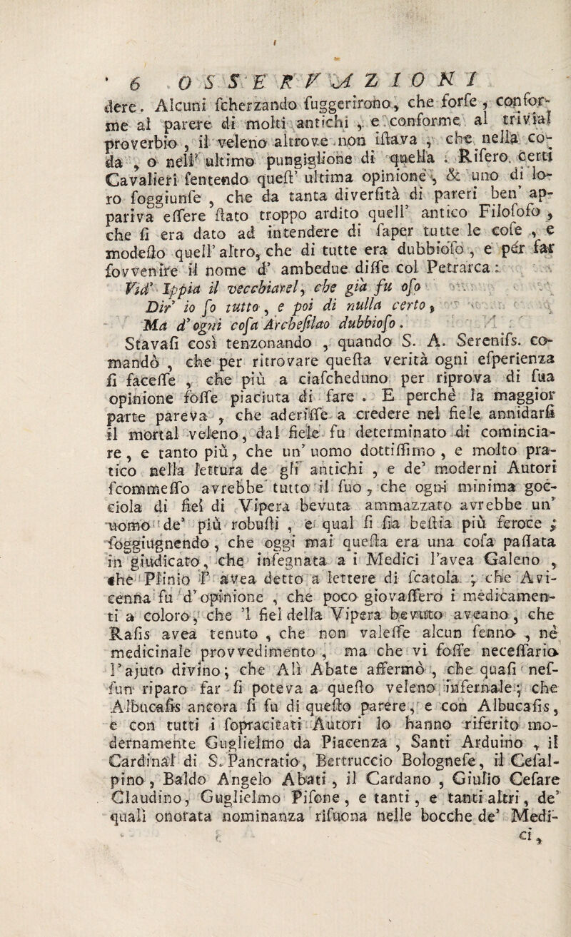 ■6 , O S S '£ R r - oi Z / 0 K I dere. Alcuni feherzando fuggerirono, che forfè , copfor- me al parere di moki antichi ,. e conforme al tri via! proverbio , il veleno altrove non iftava , che nella co¬ da y o nell ultimo pungiglione dì quella ; Rifero. certi Cavalieri Temendo quell’ ultima opinione , & uno di lo¬ ro foggiente , che da tanta diverfìtà di pareri ben ap¬ pariva e fiere flato troppo ardito quell antico Filofofo , che fi era dato ad intendere di faper tutte le cole , e modello quell’ altro, che di tutte era dubbioTo , e per far fovvenire il nome d’ ambedue dille col Petrarca * Fìd3 Ippici il vecchiarei y che già fu ofo Dir io fo tutto ^ e poi di nulla certo $ ^ : r ■ Ma d' ogni cofa Arcbefilao dubbio fo . Stavafi cosi tenzonando , quando S. A. Serenifs. co¬ mandò , che per ritrovare quella verità ogni efperienza fi face Ile , che più a ciafcheduno per riprova di futa opinione folle piaciuta di fare . E perché la maggior parte pareva , che aderte a credere nel fiele annidarli il mortai veleno, dal fiele fu determinato di comincia¬ re, e tanto più, che un’uomo dottifii mo , e molto pra¬ tico nella lettura de gli antichi , e de’ moderni Autori fcommeffb avrebbe tutto ri fuo , che ogt>i minima goc¬ ciola di fieì di Vipera bevuta ammazzato avrebbe un uomo de5 più robufii , e qual fi fia befiia più feroce ; foggiugnendo, che oggi mai quella era una cola pallata in giudicato; che infognata a i Medici l’avea Galeno , «he Plinio P àvea detto a lettere di fcatola ; che Avi¬ cenna fu d’ opinione , che poco gtovallerò i medicamen¬ ti a coloro; che 1 fiel della Vipera bevuto av eano , che Rafis avea tenuto , che non valelfe alcun fermo , nè medicinale provvedimento , ma che vi folle necefiario l’ajuto divino \ che Alì Abate affermò , che quali nef- fun riparo far fi poteva a quello veleno infernale * che Àlbucafis ancora fi fu di quello parere, e con Albucafis, e con tutti i fopracitati Autori lo hanno riferito mo¬ dernamente Guglielmo da Piacenza , Santi Arduino ^ il Cardinal di SÙPancratìó, Bertruccio Boìognefe, il Celal- pino , Baldo Angelo Abati, il Cardano , Giulio Cefare Claudino, Guglielmo Fifone, e tanti, e tanti altri, de3 quali onorata nominanza rifnona nelle bocche de’ Medi-