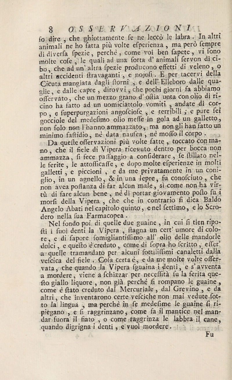 fo dire , che ghiottamente fe ne leccò le labra In altri animali ’ne ho fatta più volte efperienza , ma però Tempre didiverfa fpezie, perché, come voi ben Tape te , vi fono molte cofe le quali ad una Torta d’ animali fervon di ci¬ bo, che ad un’altra fpezie producono effetti di veleno, o altri accidenti firavaganti , e nojofi . E per tacervi della Cicuta mangiata dagli fiorni , e dell’-Elleboro dalle qua¬ glie e dallecapre , dirovvi , che pochi giorni fa abbiamo offervato, che un mezzo grano dhofiia unta con olio di ri¬ cino ha fatto ad un uomiciattolo vomiti , andate di cor¬ po , e fuperpurgazioni angofciofe , e terribili ; e pure Tei cocciole del medefimo olio meffe in gola ad un galletto, non folo non 1 hanno ammazzato , ma non gh nan fatto un minimo faflidio, né data naufea , né moffo il corpo . Da quelle ofiervazioni più volte fatte , toccato con ma¬ no , che il fiele di Vipera ricevuto dentro per bocca non ammazza, fi fece pafiàggio a confiderare , fe fiillato nel¬ le ferite , le atcofiicafie, e dopo molte efperienze in molti galletti 5 e piccioni , e da me privatamente in un coni¬ glio, in un agnello, & in una lepre, fu conofciuto , che non avea poftanza di far alcun male, sì come non ha vir¬ tù di fare alcun bene , né di portar giovamento pofio fu i morfi della Vipera , che che in contrario fi dica Baldo Angelo Abati nel capitolo quinto, enei fettimo, e lo Scro- dero nella Tua Farmacopea . Nel fondo poi di quelle due guaine , in cui fi tien ripo¬ lli i Tuoi denti la Vipera filagna un cert’ umore di colo¬ re, e di fapore fomigliantifiìmo ali’ olio delle mandorle dolci, e quello é creduto , come di Copra ho fcritto 5> efler’ a quelle tramandato per alcuni fottiìifilmi canaletti dalla vefcica del fiele , Cofa certa é, e da me molte volte ofier- vata, che quando la Vipera fguaina i denti, e s’ avventa a mordere, viene a fchizzar per necefiìtà fu la ferita que¬ llo giallo liquore , non già perché fi rompano le guaine , come é fiato creduto dal Mercuriale , dal Gre vino , e da altri, che inventarono certe vefciche non mai vedute fiot¬ to la lingua , ma perché in fe medefime le guaine fi ri¬ piegano , e fi raggrinzano, come fa il mantice nel man¬ dar fuora il fiato , o come raggrinza le labbra il cane, quando digrigna i denti, e vuol mordere e Fu