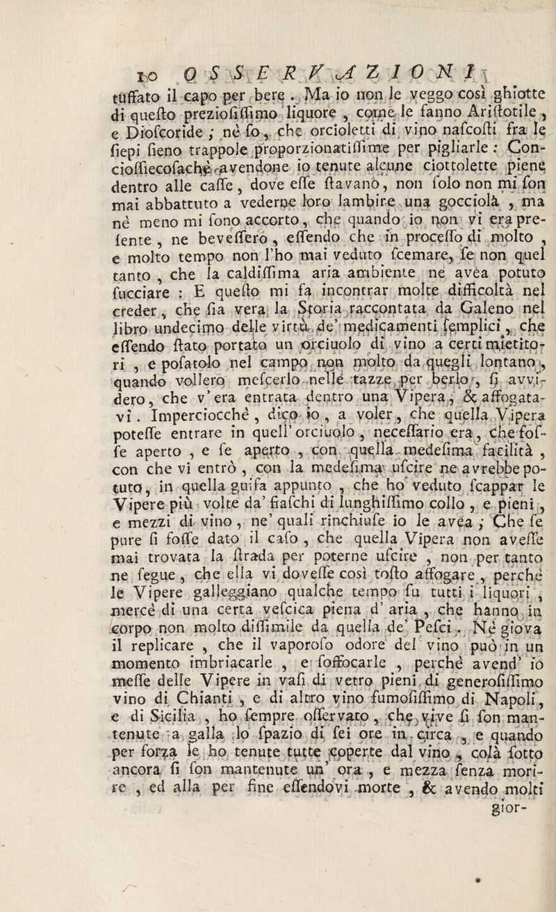 tuffato il capo per bere . Ma io non le veggo così ghiotte di quello prezio fi (fimo liquore , carne le fanno Ariftotile , e Diofcoride ; nè fo, che orcioletti disvino nafcofli fra le fìepi fieno trappole proporzionatiflìme per pigliarle : Con- cioffiecofacb^^vendone io tenute alcune ciottolette piene dentro alle caffè , dove effe (lavano, non folo non mi fon mai abbattuto a vederne loro lambire una gocciolò. , ma né menomi fono accorto, che quando io non vi era pre¬ lente , ne beveffero , effendo che in proceffo di molto , e molto tempo non fho mai veduto fcemare, fe non quel tanto , che la caldiffima aria ambiente ne avèa potuto (tacciare : E quello mi fa incontrar molte difficoltà nei creder, che fia vera la Storia raccontata da Galeno nei libro undecimo dellevirtù de’ medicamenti Amplici , che effendo flato portato un orciuolo di vino a certi mietito¬ ri , e pofatolo nel campo non molto da quegli lontano , quando vollero mefcerlo nel le tazze, per berlo , lì avvi¬ dero, che v’era entrata dentro una Vipera,, & affogata¬ vi. Imperciocché, dico io, a voler, che quella Vipera poteffe entrare in quell’ orciuolo , neceffario era, Che (bif¬ fe aperto , e fe aperto , con quella medefima facilità , con che vi entrò , con la medefima ufcire ne avrebbe po¬ tuto, in quella guifa appunto , che ho veduto frappar le Vipere più volte da’ fiafchi di lunghiffimo collo , e pieni , e mezzi di vino, ne’ quali rinchiufe io le avea i Che fe pure fi folle dato il calo , che quella Vipera non avelie mai trovata la firada per poterne ufcire , non per canto ne fegue , che ella vi doveffe così tollo affogare , perchè le Vipere galleggiano qualche tempo fu tutti ì liquori , mercé di una certa vefcica piena d' aria , che hanno in corpo non molto diffimile da quella de’ Pefci . Né giova il replicare , che il vaporofo odore dei vino può in un momento imbriacarle , e foffocarle , perchè avend’ io rneffe delle Vipere in vafi di vetro pieni di generofiffimo vino di Chianti , e di altro vino fumofilfìmo di Napoli, e di Sicilia , ho fempre offervato, eh? > vive .fi fon man¬ tenute a galla lo fpazio di fei ore in. circa , e quando per forza le ho tenute tutte coperte dal vino f, colà fiotto ancora lì fon mantenute un’ ora , e mezza fenza mori- re , ed alla per fine effendo vi morte , & avendo molti gior-