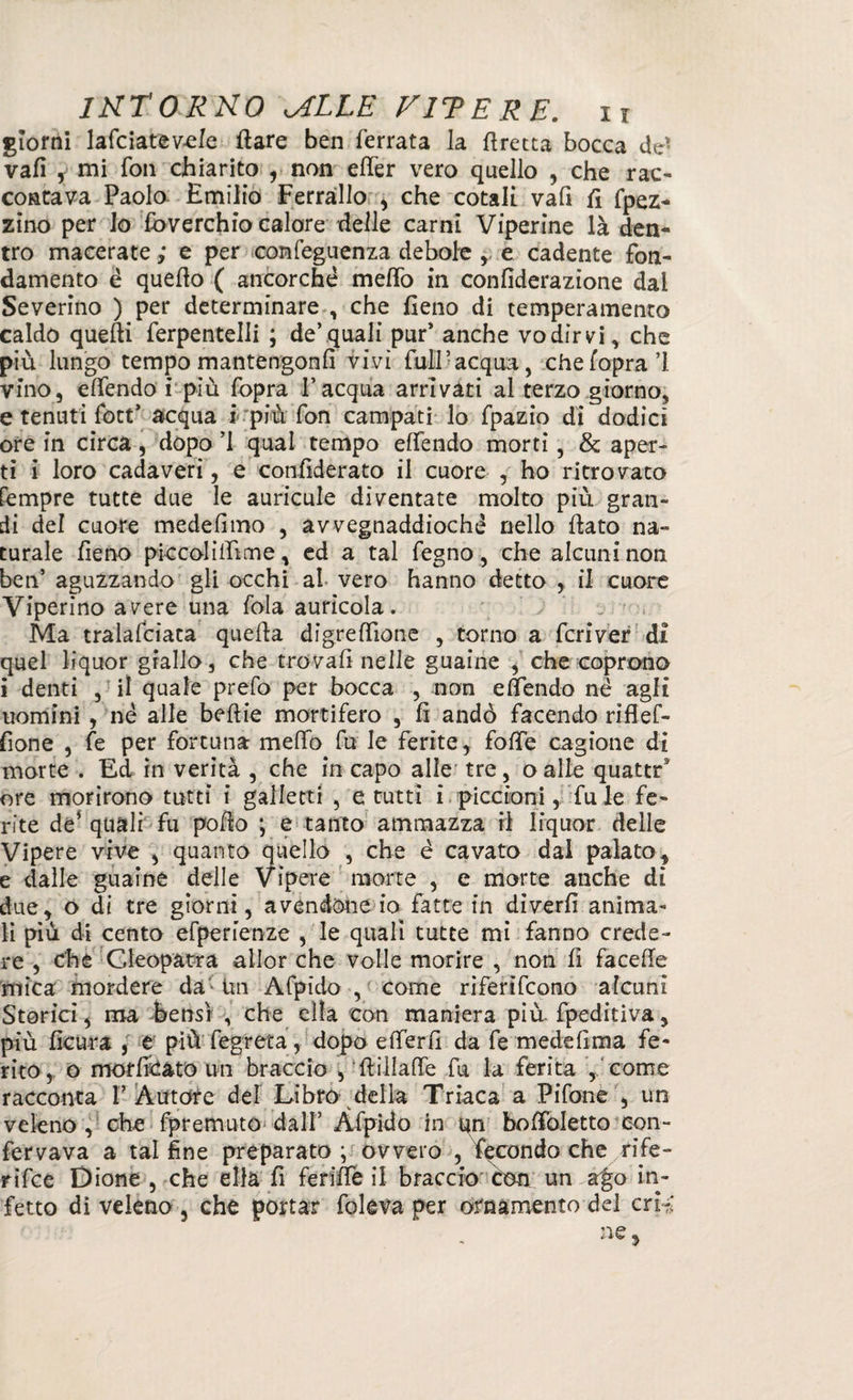 giorni lafciatevele Ilare ben ferrata la firetta bocca de- vali , mi fon chiarito , non elfer vero quello , che rac¬ contava Paolo Emilio Ferrallo , che cotali vafi fi fpez- zino per lo Soverchio calore delle carni Viperine là den¬ tro macerate ,* e per confeguenza debole ,, e cadente fon¬ damento é quello ( ancorché melfo in confiderazione dal Severino ) per determinare , che fieno di temperamento caldo quelli ferpentelli ; de’quali pur’ anche vodìrvi, che più lungo tempo mantengonfi vivi full-acqua, chefopra’l vino, elfendo r più fopra l’acqua arrivati al terzo giorno, e tenuti fott’ acqua i più fon campati lo fpazio dì dodici ore in circa, dopo ’l qual tempo elfendo morti, & aper¬ ti i loro cadaveri, e confiderato il cuore , ho ritrovato fempre tutte due le auricule diventate molto più gran¬ di del cuore medefimo , avvegnaddioché nello fiato na¬ turale fieno pie coli film e, ed a tal fegno, che alcuni non ben’ aguzzando gli occhi al vero hanno detto , il cuore Viperino avere una fola auricola. Ma tralafciata quella digrefiìone , torno a fcriver di quel liquor giallo, che trovali nelle guaine , che coprono i denti , il quale prefo per bocca , non elfendo nè agli uomini , né alle beftie mortifero , fi andò facendo riflef- fione , fe per fortuna melfo fu le ferite, folfe cagione di morte . Ed in verità , che in capo alle tre, oalle quattr9 ore morirono tutti i galletti , erutti i piccioni, fu le fe¬ rite de* quali fu pollo ; e tanto ammazza ri liquor delle Vipere vive , quanto quello , che é cavato dai palato, e dalle guaine delle vipere morte , e morte anche dì due, o di tre giorni, avendone io fatte in diverfi anima¬ li più di cento efperienze , le quali tutte mi fanno crede¬ re , che Cleopatra allor che volle morire , non li facefie mica mordere da Un Afpido , come riferirono alcuni Storici, ma bensì , che ella con maniera più. fpeditiva, più ficura , e più fegreta, dopo elferfi da fe medefima fe¬ rito, o moffidato un braccio , ftillaffe fu la ferita , come racconta I’ Àutdfe del Libro della Triaca a Pifone , un veleno , che fpremuto dall’ Afpido in qn bofibletto con- fervava a tal fine preparato ; ovvero , fecondo che rife¬ rire Dione , che ella fi feriffe il braccio con un ago in¬ fetto di veleno , che portar foleva per ornamento del crii