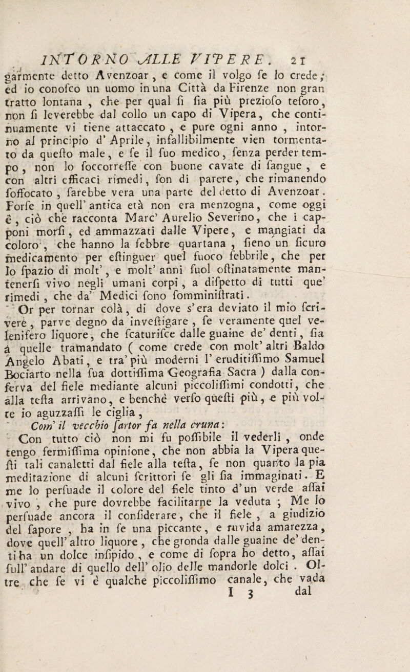 gannente detto Avenzoar, e come il volgo fé lo crede; ed io conofco un uomo in una Città da Firenze non gran tratto lontana , che per qual fi lìa più preziofo teforo, non fi leverebbe dal collo un capo di Vipera, che conti¬ nuamente vi tiene attaccato , e pure ogni anno , intor¬ no ai principio d* Aprile, infallibilmente vien tormenta¬ to da quello male, e fe il fuo medico, fenza perder tem¬ po , non lo foccorrelfe con buone cavate di faogue , e con altri efficaci rimedi, fon di parere, che rimanendo foffocato , farebbe vera una parte del detto di Avenzoar. Forfè in quell’antica età non era menzogna, come oggi è, ciò che racconta Marc’Aurelio Severino, che i cap¬ poni morfi, ed ammazzati dalle Vipere, e mangiati da coloro', che hanno la febbre quartana , fieno un ficuro medicamento per effinguer quel fuoco febbrile, che per Io fpazio di molt’, e molt’ anni fuol oftinatamente man¬ tenerli vivo negli umani corpi, a difpetto di tutti que’ rimedi , che da’ Medici fono fomminilfrati. ' Or per tornar colà, di dove s’era deviato il mio fcri- veré , parve degno da invefh’gare , fe veramente quel ve^ leni fero liquore, che fcaturifce dalle guaine de’denti, fia à quelle tramandato ( come crede con molt’ altri Baldo Angelo Abati, e tra’più moderni 1’ éruditiffimo Samuel Bociarto nella fua dottiffima Geografìa Sacra ) dalla con¬ ferva del fiele mediante alcuni piccoliffimi condotti, che alla tefta arrivano, e benché verfo quelli più, e più vol¬ te io aguzzali! le ciglia , Cotn il vecchio fartor fa nella cruna : Con tutto ciò non mi fu poffibile il vederli , onde tengo fermiffima opinione, che non abbia la Vipera que¬ lli tali canaletti dal fiele alla tefta, fe non quanto la pia meditazione di alcuni fcrittori fe gli fia immaginati. E me lo perfuade il colore del fiele tinto d’un verde affai vivo , che pure dovrebbe facilitarne la veduta ; Me Io perfuade ancora il confiderare, che il fiele , a giudizio del fa por e , ha in fe una piccante, e ruvida amarezza, dove quell’altro liquore, che gronda dalle guaine de’den¬ ti ha un dolce infipido , e come di fopra ho detto, affai fuir andare di quello dell’ olio delle mandorle dolci . Ol¬ tre che fe vi é qualche piccoliffimo canale, che vada I 3 dal