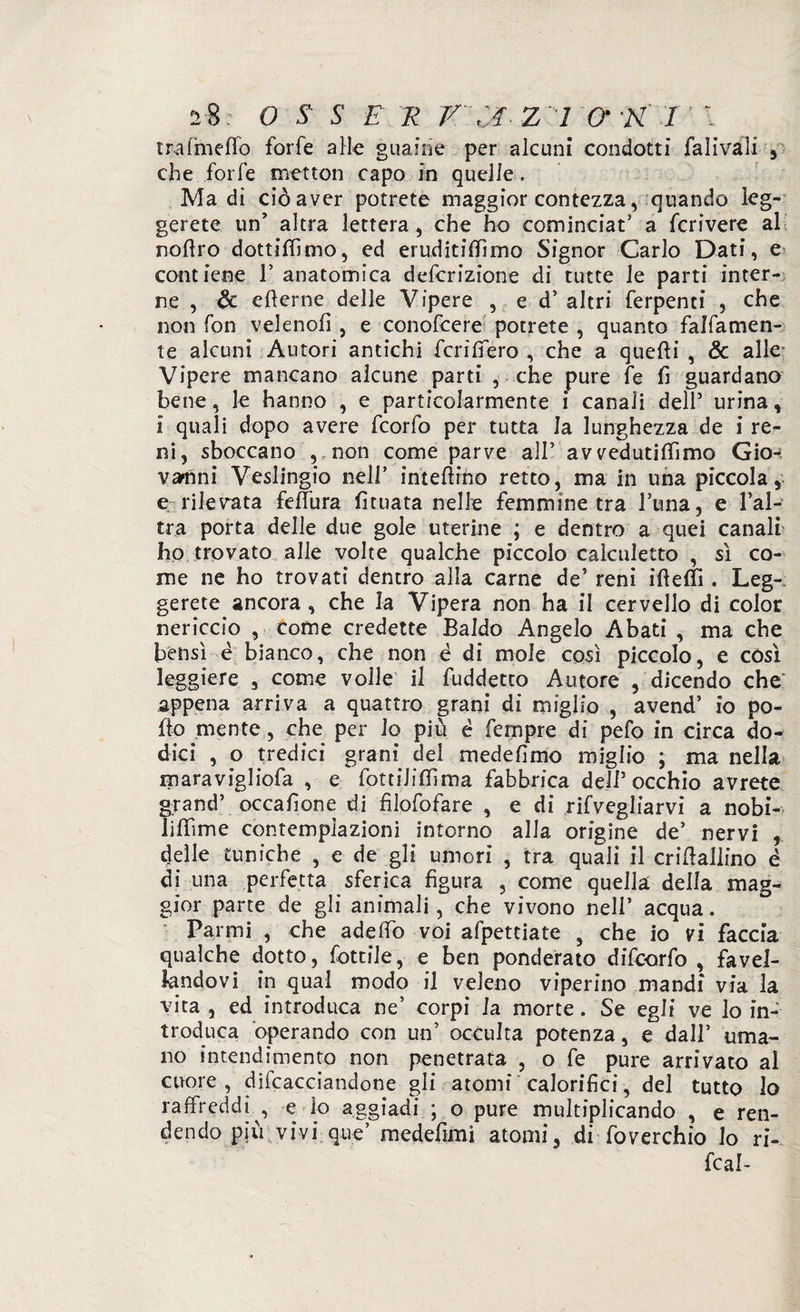 trafmeffo forfè alle guaine per alcuni condotti fa li va li , che forfè rnetton capo in quelle. Ma di ciò aver potrete maggior contezza, quando leg¬ gerete un’ altra lettera, che ho cominciai a fcrivere al noftro dottififimo, ed eruditismo Signor Carlo Dati, e contiene F anatomica defcrizione di tutte le parti inter¬ ne , & efterne delle Vipere , e d’ altri ferpenti , che non fon vele noli , e conofcere potrete, quanto fattamen¬ te alcuni Autori antichi fcrilfero , che a quefti , & aller Vipere mancano alcune parti , che pure fe fi guardano bene, le hanno , e particolarmente i canali dell5 urina, i quali dopo avere fcorfo per tutta la lunghezza de i re¬ ni, sboccano , non come parve all’ av vedutiffimo Gio¬ vanni Veslingio nell’ interino retto, ma in una piccola, e rilevata feffura fituata nelle femmine tra Fuma, e Fal¬ era porta delle due gole uterine ; e dentro a quei canali ho trovato alle volte qualche piccolo calculetto , sì co¬ me ne ho trovati dentro alla carne de’ reni ifteflì. Leg¬ gerete ancora, che la Vipera non ha il cervello di color nericcio , come credette Baldo Angelo Abati , ma che bensì è bianco, che non è di mole così piccolo, e così leggiere , come voile il fuddetto Autore , dicendo che appena arriva a quattro grani di miglio , avend’ io po¬ llo mente, che per lo più é Tempre di pefo in circa do¬ dici , o tredici grani dei medefimo miglio ; ma nella maravigliofa , e fottiliSma fabbrica dell5 occhio avrete grand5 occafione di fìlofofare , e di rifvegliarvi a nobi- lillìme contemplazioni intorno alla origine de’ nervi , delle tuniche , e de gli umori , tra quali il criftallino è di una perfetta sferica figura , come quella della mag¬ gior parte de gli animali, che vivono nell’ acqua. Panni , che adeffò voi affettiate , che io vi faccia qualche dotto, foteile, e ben ponderato difeorfo , favel¬ landovi in qual modo il veleno viperino mandi via la vita , ed introduca ne’ corpi la morte. Se egli ve lo in¬ troduca operando con un’ occulta potenza, e dall’ uma¬ no intendimento non penetrata , o fe pure arrivato al cuore, difcacciandone gli atomi calorifici, del tutto lo raffreddi , e lo aggiadi ; o pure multiplicando , e ren¬ dendo più vivi que’ medefimi atomi, di foverchio lo ri- fc al-