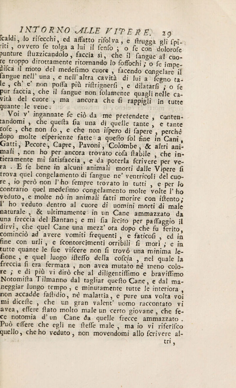 [caldi, lo rifecchi, ed affatto ri'fol va , e ftrupaa gli fm- riti , ovvero fe tolga a lui il fenfo ; o fe con dolorofe punture buzzicandolo, faccia si, che il fangue al cuo¬ re troppo dirottamente ritornando Io foffochi ; o fe impe¬ dita il moto del mede fimo cuore , facendo congelare il fangue nell una , e nell altra cavità di lui a fegno ta¬ le , eh e non poffa piu rifirignerfi , e dilatarli ,• o fe pur faccia, che il fangue non (blamente quagli nelle ca- vità del cuore , ma ancora che li rappigli in tutte quante le vene. Voi v* ingannate fe ciò da me pretendete , conten¬ tandomi 3 che quella fia una di quelle tante , e tante co.e , che non fo , e che non ifpero di fapere , perchè dopo. molte efperienze fatte a quello fol fine in Cani, Gatti, Pecore, Capre, Pavoni, Colombe, & altri ani¬ mali , non ho per ancora trovato cofa fiabile , che in¬ tieramente mi fatisfaccia , e da poterla fcrivere per ve¬ ra . E le bene in alcuni animali morti dalle Vipere fi trova quel congelamento di fangue ne’ ventricoli del cuo¬ re , io però non l’ho fempre trovato in tutti , e per lo contrario quel medefimo congelamento molte volte l’ ho veduto, e molte nò in animali fatti morire con ifiento; I’ ho veduto dentro al cuore di uomini morti di male naturale , & ultimamente in un Cane ammazzato da una freccia del Bantan; e mi fia lecito per pa (faggio il dirvi, che quel Cane una mezz’ ora dopo che fu ferito cominciò ad avere vomiti frequenti , e faticofi , ed in fine con urli , e feontoreimenti orribili fi morì ; e in tutte quante le fue vifeere non fi trovò una minima le¬ eone , e quel luogo ifielfo della cofcia , nel quale la freccia fi era fermata , non avea mutato né meno colo¬ re ; e di piu vi dirò che al diligentilfimo e bravilfimo Notomifia Tilmanno dal tagliar quefioCane, e dal ma- neggiar lungo tempo , e minutamente tutte le interiora , non accadde fafiidio, nè malattia, e pure una volta voi mi dicefie , che un gran valent’ uomo raccontato vi avea, effere fiato molto male un certo giovane, che fe¬ ce notomia d’un Cane da quelle frecce ammazzato » Può e (fere che egli ne fi effe male , ma io vi riferifeo quello, che ho veduto, non movendomi allo fcrivere al- tr,\