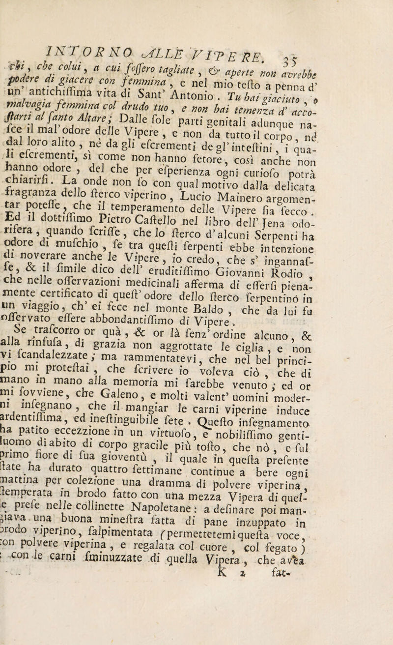 eh , che colui, a cui fafferò tagliate , & aperte non avrebbe podere di giacere con femmina , e nel mio fello a penna d’ im antichiffìma vita di Sant’ Antonio . Tu bai JcTuto e malvagia femmina col drudo tuo, e non bai temenza J acca 'fl(a/J\aJV°A Ata7i I??.i,efo,e parti genitali adunque na- fce il mal odore delle Vipere , e non da tutto il corpo mi dal loto alito, ne dagli efcrementi de gl’inteftini, i qua¬ li efciementi, si come non hanno fetore, così anche non hanno odore , del che per efperienza ogni curiofo potrà fZ'oL Ìv °f n°n- f0 COn ^ motivo dalla delkata d r° flMC° V'pCrino > Lucio Mainerò argomen- P ^.VC,1C n-tempAranm?nt0 deIIc Vipere ha' lecco . Ed il dottiflìmo Pietro Cartello nel libro dell’ Jena odo- j fa ’.9uanr°! fcnpre > che lo Aereo d’alcuni Serpenti ha odore di mufehio , fe tra quelli Perpetui ebbe intenzione fé n>lVei|'are unChr e 10 Credo’ che s’ ingannaf- ie, & il limile dico dell’ eruditirtimo Giovanni Rodio che nelle offervazioni medicinali afferma di efferfi piena! niente certificato di quell’odore dello rterco ferpentinó in un viaggio, eh ei fece nel monte Baldo , che da lui fu nliervato edere abbondanti {Timo dì Vipere . allfVnòS^a “ quà ’ & or ià fenz’ordine alcuno, & alia riniula, di grazia non aggrottate le ciglia , e non vi ftandalezzate; ma rammentatevi, che nel bel princi¬ pio mi protertai , che fcrivere io voleva ciò che di mano in mano alla memoria mi farebbe venuto ; ed or mi iovviene, che Galeno, e molti valent’ uomini moder¬ na .ugnano ’ che nI-mangiar le carni viperine induce ardentiffima, ed inertinguibile fete . Quello infegnamento a patito eccezzione in un virtuofo, e nobilirtìmo genti¬ luomo di abito di corpo gracile più torto, che nò, e fui primo tiore di fua gioventù , il quale in quella prefente [tate ha durato quattro fettimane continue a bere ogni mattina per affezione una dramma di polvere viperina temperata in brodo fatto con uha mezza Vipera di quel-’ e piele nelle collinette Napoletane: a delìnare poi man¬ cava, una buona minertra fatta di pane inzuppato in arodo viperino, Pavimentata ( permettetemi quella voce, :on polvere viperina , e regalata col cuore , col fegato ) : con le carni fminuzzate di quella Vipera , che arèa ' - K z fat*