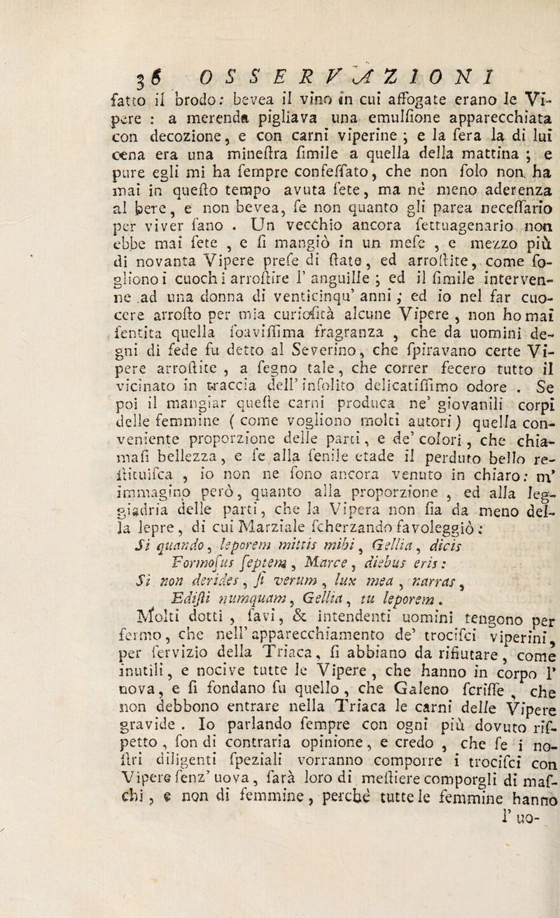 fatto il brodo: bevea il vino in cui affogate erano le Vi¬ pere : a merenda pigliava una emulfione apparecchiata con decozione, e con carni viperine ; e la fera la di lui cena era una mineftra fimiie a quella della mattina ; e pure egli mi ha Tempre confeffato, che non folo non ha mai in quello tempo avuta fete, ma nè meno aderenza ai bere, e non bevea, fe non quanto gli parea neceffario per viver fano . Un vecchio ancora fettuagenario non ebbe mai fete , e fi mangiò in un inefe 5 e mezzo più di novanta Vipere prefe di fiate, ed arrollite, come fo¬ gliano ì cuoch i arroftire 1’anguille ; ed il fiorile interven¬ ne ad una donna di venticinqif anni ; ed io nel far cuo¬ cere arroflo per mia curiosità alcune Vipere , non ho mai {entità quella foaviffima fragranza , che da uomini de¬ gni di fede fu detto al Severino, che fpiravano certe Vi¬ pere arrotlite , a fegno tale, che correr fecero tutto il vicinato in traccia dell’ ìnfolito delicatiffimo odore . Se poi il mangiar quelle carni produca ne’ giovanili corpi delle femmine (come vogliono molti autori) quella con¬ veniente proporzione delle partì, e de’ colori , che chia- mafi bellezza, e fe alla fenile etade il perduto bello re- itituìfea , io non ne fono ancora venuto in chiaro; m* immagino però, quanto alla proporzione , ed alla leg¬ giadria delle partì, che la Vipera non fia da meno del¬ la lepre, di cui Marziale fcherzando favoleggiò : Si quando, leporem mittis mìbì, Gelila, dicìs F ormo fu s feptem , Marce, diebus eris : Si. non derider , ji verum , lux me a , narrar, E di fi ì numquam, Gelila, tu leporem. Molti dotti , favi, & intendenti uomini tengono ner fermo, che nell’apparecchiamento de’ trocifci viperini per fervizio della Triaca, fi abbiano da rifiutare, come inutili, e nocive tutte le Vipere, che hanno in corpo 1* uova, e fi fondano fu quello, che Galeno fcriffe , che sion debbono entrare nella Triaca le carni delle Vipere gravide . Io parlando Tempre con ogni piu dovuto rif- petto , fondi contraria opinione, e credo , che fe i no¬ li ri diligenti fpeziali vorranno comporre i trocifci con Viperefenz’ uova, farà loro di mefiiere comporgli di maf- chi, e non di femmine ? perché tutte le femmine hanno r no- /