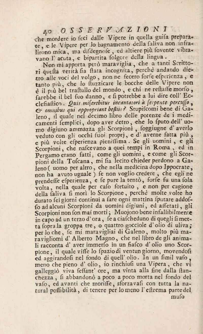 £he mordere io feci dalle Vipere in quella guifa prepara¬ te e ie Vipere per lo bagnatnento della faliva non infra¬ lirono mica, ina difdegnofe , ed altiere più fovente vibra¬ vano l5 acuta, e bipartita folgore della lingua . ^ Non mi apporta però maraviglia , che a tanti Scritto¬ ri quella verità fia Hata incognita, perché andando die¬ tro alle voci del volgo , non ne fecero forfè efperienza , e tanto prù, che Io ftuzzicare le bocche delle Vipere non è il più bel traftullo del mondo , e chi ne rettafie morfo 5 farebbe il bel fuo danno, e fi potrebbe a luì dire coll’ Ec- clefiattico . Quis mì[erebitur incantatori a [esperite percuffo 9 Ó* omnibus qui appropriant bejlìis ? Stupifcomi bene di Ga¬ leno , li quale nel decimo libro delie potenze de i medi¬ camenti femplìci, dopo aver detto, che Jo fputodell’ uo¬ mo digiuno ammazza gli Scorpioni , foggiugne d’ averlo veduto con gli occhi fuoi proprj, e d’ averne fatta più , e più volte efperienza pien itti ma . Se gli uomini , e gli Scorpioni, che nafcevano a quei tempi in Roma , ed in Pergamo erano fatti , come gli uomini, e come gli Scor¬ pioni della Tofcana, mi fia lecito chieder perdono a Ga¬ leno ( uomo per altro, che nella medicina dopo Ippocrate, sion ha avuto uguale ) fe non voglio credere , che egli ne prendere efperienza, e fe pure la tentò, forfè fu una fola volta, nella quale per cafo fortuito , e non per cagione della faliva fi morì lo Scorpione, perché molte volte ho durato fei giorni continui a fare ogni mattina fputare addof- fo ad alcuni Scorpioni da uomini digiuni, ed aifetati, gli Scorpioni non fon mai morti ; Muoiono bene infallibilmente in capo ad un terzo d’ora, fe a ciafcheduno di quegli fi met¬ ta foprala groppa tre, o quattro gocciole d’olio di uliva; per lo che, fe mi maravigliai di Galeno, molto più ma- ravigliomi d' Alberto Magno, che nel libro de gli anima¬ li racconta d’ aver immerfo in un fiafco d’ olio uno Scor¬ pione, il quale viife lo fpaziodi ventungiorno, movendoli ed aggirandofi nel fondo di quell’ olio. In un lìmi! vafo , meno che pieno d’ olio, io rinchiufi una Vipera , che vi galleggiò viva felfant’ ore, ma vinta alla fine dalla fran¬ chezza , fi abbandonò a poco a poco morta nel fondo del vafo, ed avanti che morilfe, sforzavafi con tutta la na¬ turai pottìbilità, di tenere per lo meno Tefirema parte del muftì