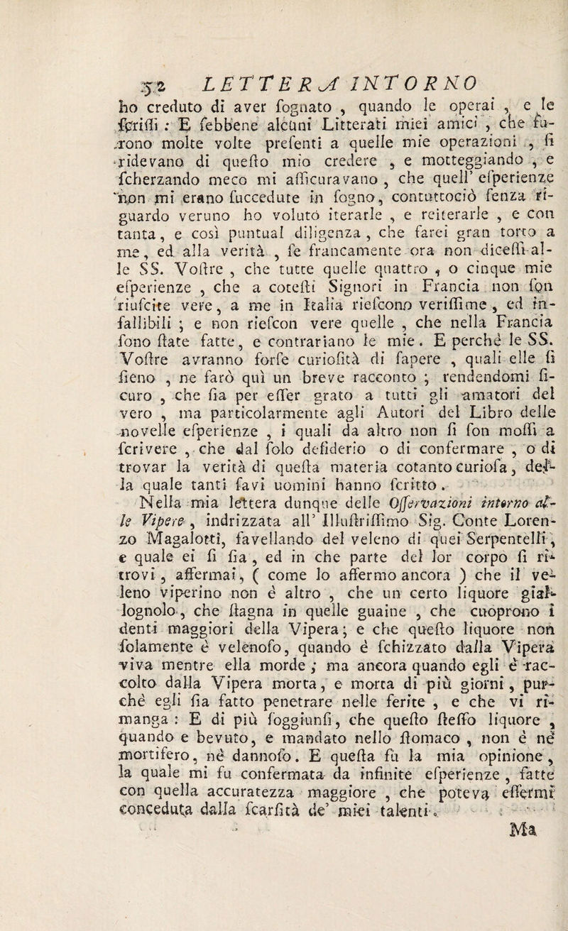 LETTERA INTORNO ho creduto di aver fognato , quando le operai , e le fertili ; E (ebbene alcuni Litterati miei amici , che fu¬ rono molte volte prefenti a quelle mie operazioni , fi ridevano dì quello mìo credere , e motteggiando , e fcherzando meco mi afiìcuravano , che quell’ elperienze ‘non mi erano fuccedute in fogno, conrottociò fenza ri¬ guardo veruno ho voluto iterarle , e reiterarle , e con tanta, e così puntual diligenza, che farei gran torco a me, ed alla verità , fe francamente ora non dicefli al¬ le SS. Volfre , che tutte quelle quattro , o cinque mie efperienze , che a cotefii Signori in Francia non fgn dulcite vere, a me in Italia riefcono veriffime , ed in¬ fallibili ; e non riefcon vere quelle , che nella Francia fono fiate fatte, e contrariano le mie. E perchè le SS. Vofire avranno forfè curiofità di fapere , quali elle fi fieno , ne farò qui un breve racconto ; rendendomi fi¬ ca ro , che fia per efier grato a tutti gli amatori del vero , ma particolarmente agli Autori del Libro delle 410velie efperienze , i quali da altro non fi fon modi a ficnvere , che dal folo defìderio o di confermare , odi trovar la verità dì quella materia cotanto curiofa, def- Ja quale tanti favi uomini hanno ferino. Nella mia lettera dunque delle OJfervaziòni interno al¬ le Vipere , indrizzata all’ Ukifirifiìmo Sig. Conte Loren¬ zo Magalotti, favellando del veleno di quei Serpentelli, e quale ei fi fia , ed in che parte del lor corpo fi ri* trovi , affermai, ( come lo affermo ancora ) che il ve* leno viperino non è altro , che un certo liquore gial¬ lognolo , che (lagna in quelle guaine , che cuoprono i denti maggiori della Vipera; e che quello liquore non fidamente è velenofo, quando è fchizzato dalla Vipera viva mentre ella morde ; ma ancora quando egli é rac¬ colto dalla Vipera morta, e morta di più giorni, pur¬ ché egli fia fatto penetrare nelle ferite , e che vi ri¬ manga : E di più foggiunfi, che quello fiefiò liquore , quando e bevuto, e mandato nello fiomaco , non è nè mortifero, né datinolo. E quella fu la mia opinione , la quale mi fu confermata da infinite efperienze , Fatte con quella accuratezza maggiore , che poteva effermi conceduta dalla fcarfità de’ miei talenti »