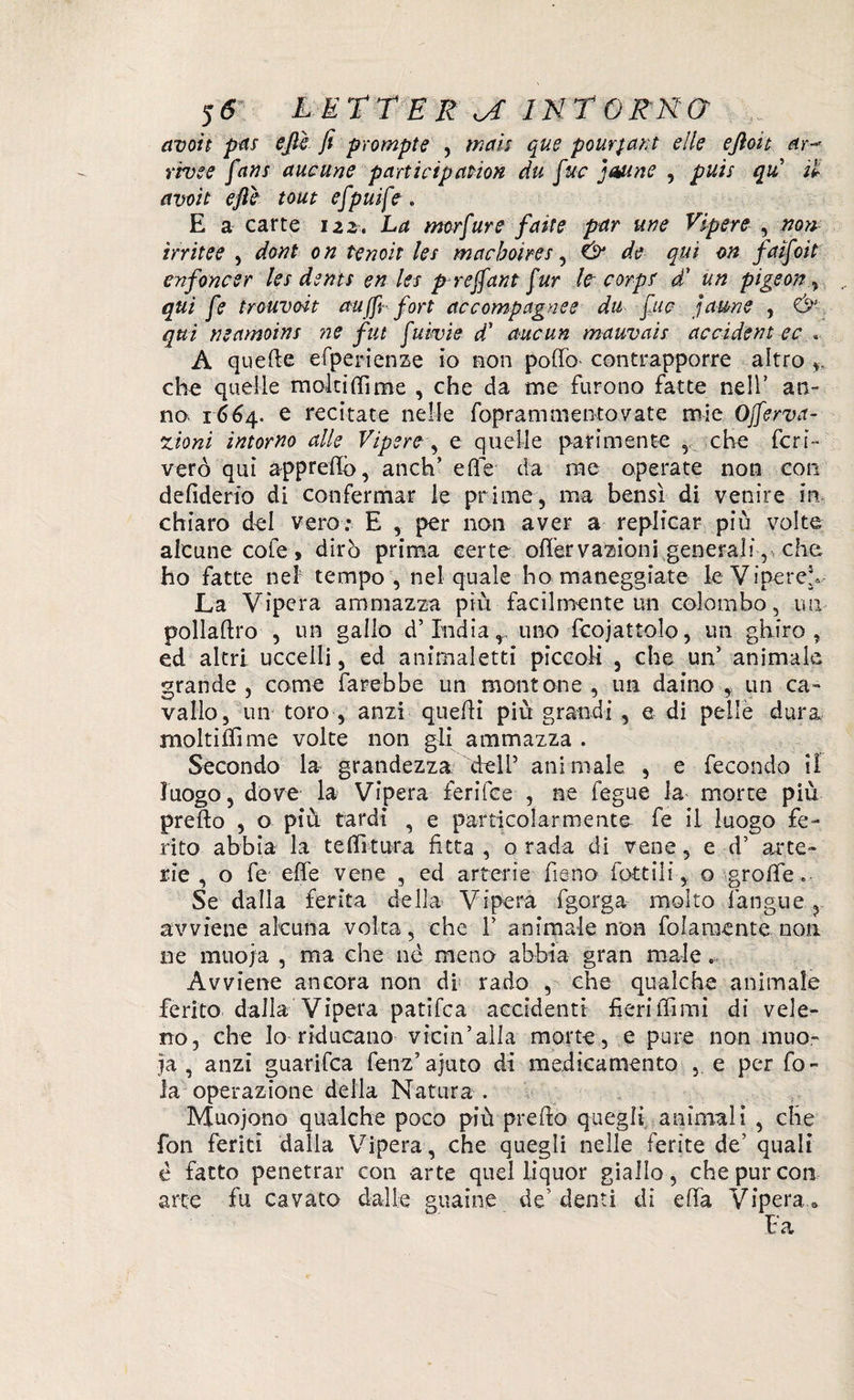 avoit pas ejìè fi prompte , mais qus pour^ant elle efioit ar-* rivee fans auoune participanon du fuc jMine , puh qu il avoit efte tout efpuife . E a carte 122. La mcrfure faste par me Vipere , non irritee , doni on lenoit les macboires, de qui on fatfoit enfoncer les denti en les preffant fur le corps d' un pigeon , qui fe trouvoit aujfi- fort ac compagne e dii fio faune , Ùl qui neamoins ?ie fut fuivie d1 aucun mauvais accident ec « A quelle efperienze io non pollò contrapporre altro ,, che quelle molti (Time , che da me furono fatte nell’ an¬ no. 1664. e recitate nelle foprammentovate mie Ojferva- zioni intorno alle Vipere-, e quelle parimente ,, che fcri- verò qui apprettò, anch’ elle da me operate non con defiderio di confermar le prime, ma bensì di venire in, chiaro del vero: E , per non aver a replicar più volte alcune cofe, dirò prima certe ©Nervazioni generali, che ho fatte nel tempo, nel quale ho maneggiate le Viperei La Vipera ammazza più facilmente un colombo, un pollallro , un gallo d’India,., uno fcojattolo, un ghiro, ed altri uccelli, ed animaletti piccoli , che un’ animale grande , come farebbe un montone , un daino , un ca¬ vallo, un toro , anzi quelli piu grandi , e di pelle dura moltiNime volte non gli ammazza . Secondo la- grandezza cheli5 animale , e fecondo il luogo, dove la Vipera feriice , ne fegue la morte più pretto , o più tardi , e particolarmente fe il luogo fe¬ rito abbia la te Ni tura fitta, o rada di vene, e d’ arte¬ rie , o fe eNe vene , ed arterie fieno Lottili, o groNe Se dalla ferita della Vipera fgorga molto l'angue, avviene alcuna volta, che 1’ animale non {blamente non ne muoia , ma che nè meno abbia gran male... Avviene ancora non di* rado , che qualche animale ferito dalla Vipera patifca accidenti fieriNimi di vele¬ no, che Io riducano vicin’alla morte, e pure non muo¬ ia, anzi guarifca fenz’ajuto di medicamento , e per fo¬ la operazione della Natura . Muojono qualche poco più prelio quegli animali , che fon feriti dalla Vipera, che quegli nelle ferite de' quali è fatto penetrar con arte quel liquor giallo, che pur con arte fu cavato dalie guaine de’denti di eNa Vipera.* Fa