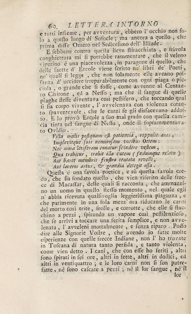 e tutti infierire , per avventura , ebbero 1’ occhio non fo- lo a quello luogo di Sofocle , ina ancora a quello , chv prima diffe Omero nel Sedicelimo dell Ilhade» E febbene contro quella lieve, fi bacchiata , o liivoia conghiettura mi fi potrebbe rammentare , che il veleno v menino è ima piacevolezza ,in paragone di quello , che deile faette d’ Ercole viene fcritto ne’ libri de loeti, lie’ quali fi legge , che non folamente elle aveano pol- fanza d’ uccidere irreparabilmente con ogni piaga o pie-' dola , o grande che li folle , come avvenne al Centau¬ ro Chitone , ed a Ne fio ; ma che il fangue di quelle pia°he beffe diventava così pefiifero 5 che toccando qual fi fia corpo vivente, l5 avvelenava con violenza cotan¬ to fpaventevole , che le carni fe gii disfacevano addo!- fo. E lo provò Erqole a fuo mal grado con quella cami¬ cia tinta nel fangue di Nello , onde il foprammentova- to Ovidio . ‘ Vtflra mnlìs pofiquam ejl pallenti a , reppulii aras , Implevitque [iris nemorofam vocibus Òetem : Nec mora letifercim aonatur [cindere veftein , Qua ir abitar, trabit élla cutem ( fxdumque relatu ) A ut bifret membris fruflra tentata reve Ili) Àut laveros artus, & gran di a detegit offa . Quella è una favola poetica , e su quella favola cre¬ do y che fia fondato quello , che vien riferito delle frec¬ ce di Macafiar, delle quali fi racconta , che ammazzi¬ no un uomo in quello lìefio momento , nel quale egli n’ abbia ricevuta qualfivoglia leggierifiìma piaguzza , e che parimente in una fola mezz’ ora riducano le carni del morto così trite, frolle , e corrotte , che efie fi fiac¬ chino a pezzi , fp bando un vapore così peflilenziofo, che fe arrivi a toccare una ferita femplice, e non avve¬ lenata , F avveleni mortalmente , e fenza riparo . Poflb ^ dire alle Signorie Voiìre , che avendo io ^ fatte molte efperienze con quelle frecce Indiane , non fi ho trovate in Tofcana di natura tanto perfida , e tanto violenta, come vien detto . I cani, che con effe feriti altri fono fpirati in fei ore, altri in fette, altri in dodici, ed altri in ventiquattro ; e le loro carni non fi fon putre¬ fatte s né fono cafcate a pezzi ; nè il lor fangue , né il lor . j