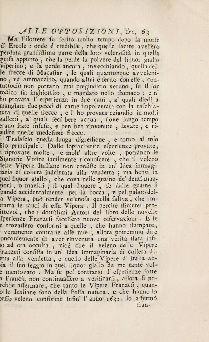 Ma Filottete fu ferito molto tempo dopo la morte d’ Ercole ; onde è credibile , che quelle faecte avellerò perduta grandini ma parte della loro velenofìtà in quella guifa appunto , che la perde la polvere del liquor giallo viperino; e la perde ancora , invecchiando, quella del¬ le frecce di Macaffar , le quali quantunque avveleni¬ no , ed ammazzino, quando altri è ferito con effe , con- tuttociò non portano mai pregiudìcìo veruno , fe il lor to/Tico fia inghiottito , e mandato nello fìomaco ; e n’ ho provata 1* efperienza in due cani , a’ quali diedi a mangiare due pezzi di carne impolverata con la raschia¬ tura di quelle frecce ; e 1’ ho provata eziandio in moki galletti, a’ quali feci bere acqua*, dove lungo tempo srano fiate infufe, e ben ben rinvenute , lavate , e ri¬ pulite quelle xnedefime frecce, Tralafcio quella lunga digreffione , e torno al mio filo principale . Dalle foprariferite efperienze provate, ì riprovate molte , e mole’ altre volte , potranno le Signorie Voflre facilmente riconofcere , che il veleno Ielle Vipere Italiane non confile in un’ Idea immagi¬ naria di collera indrizzata alla vendetta ; ma bensì in }uel liquor giallo , che cova nelle guaine de’ denti mag¬ giori , o maefiri ; il qual liquore , fe dalle guaine fi pande accidentalmente per la bocca , e pel palato del- a Vipera, può render velenofa quella faliva, che im¬ batta le fauci di effa Vipera . II perchè {limerei pro- ittevol, che i dottiffimi Autori del libro delle novelle fperienze Franzefi faceffero nuove offervazioni . E fe e trovaffero conformi a quelle , che hanno flampate, veramente contrarie alfe mie ; allora potremmo dire oncordemente di aver rinvenuta una verità fiata infi¬ lo ad ora occulta , cioè che il veleno delle Vipere :ranzefi confida in un’ idea immaginaria di collera di- etta alla vendetta , e quello delle Vipere d’ Italia ab- »ia il fuo feggio in quel liquor giallo Ha me tante vol- e mentovato . Ma fe pel Contrario 1’ efperienze fatte 1 Francia non continuaffero a verificarli , allora fi po- rebbe affermare, che tanto le Vipere Franzefi , quan- 0 le Italiane fono della fleffa natura , e che hanno lo teffo veleno conforme infin’ V anno 163?,. lo affermò fran-