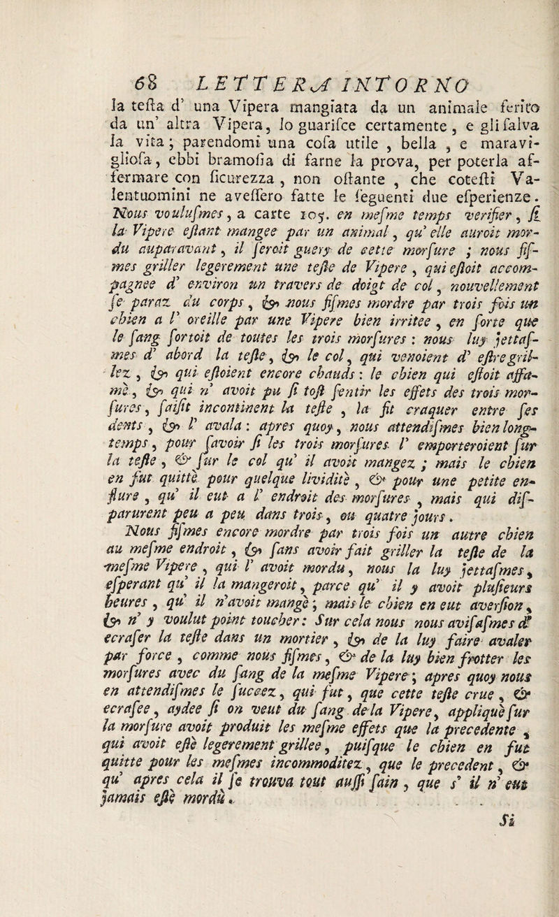 la teda d5 una Vipera mangiata da un animale ferita da un’ altra Vipera, lo guarifce certamente, e gli Calva, la^ vita ; parendomi una cofa utile , bella , e maravi- gliofa, ebbi bramofia di farne la prava, per poterla af¬ fermare con ficiNfezza , non ottante , che cotetti Va¬ lentuomini ne aveffero fatte le feguenti due efperienze. Non? voulufmes, a carte 105. en mefme tempi verifier, fi la Vipere efiant munge e par un animai, qu elle uuroit mor¬ da aupittr avari t, il feroit guery de sette m&rfure ; ncus fif¬ mes griller legerement une tefie de Vipere , qui efioit accom- pagnee d’ envìron un travers de doigt de col, nouvellement je paruz du corpi , fa .nous fifmes mòràve par troif fidi un chkn a V or e ili e par une Vipere bien irri tee , en forte que le fang fortoit de toutes les trois morfures : nous luy iettaf- mes di uberà la tefie , fa le col, qui venoient d* efiregril- lez , fa qui efioìent encore chauds : le chien qui eftoit uffa- me, fa qt'-i n uvoit pu fi tofi fentir les effets des trois mor¬ fures , fuifit incomìnent Ut tefie , la fit craquer entre fes dents , fa l’ ansala', apres quoy, nous attendifmes bienlong- temps, pouf [avobr fi les trois morfures V emporteroient fur la tefie, & far le col qu il avok mangez ; mais le chien en fut quitte pour quel que livìdìtè , pour une petite en¬ fiare , qu il eut a d endroit des morfures» , mais qui dif- parurent peu a peu dans trois, m quatre jours » Nous fifmes encore mordre par trois foie un a tetre chien au mefme endroit, fa fan s avoir fait griller la tefie de la mefme Vipere , qui V avoit mordu, nous la luy jettafmes> efperant qu il la munger cit, par ce qu’ il y avoit plufieurs heures , qu il rìavoit munge', mais le chien en eut averfiony fa rì y voulut poìnt toucher: Sur cela nous nous avifafmes dd ecrafer la tefie dans un mortkr, ifa de la luy fair e avute? par force , comme nous fifmes, & de la luy bkn fìotter les morfures uvee du fang de la mefme Vìpere j apres quoy nous en attendifnes le fuceez, qui fut, que cette tefie crue , fa ecrufee, aydee fi on veut du fang ària Vipere, applique fur la morfure avoit produìt les mefme effets que la precedente , qui avoit efiè legerement grillee, puff que le chien en fut quitte pour les mefmes incommodìtez, que le precedent, fa quy apres cela il fs trouva mt (tuffi fain y que s9 il n em jamais efiè mordù *