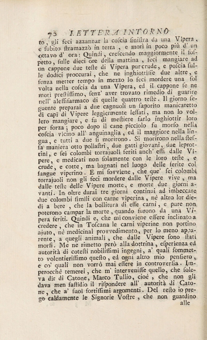 io gli feci azzannar la cofcia fiij.iftra da una Vipera ’ e fubito ftramazzò in terra , e morì in poco piu d un ottavo d’ ora: Quindi, crefeendo maggiormente. n toi- petto folle dieci ore delia mattina , feci mangiare ad un cappone due tette di Vipera pur crude, e pofcia tul¬ le dodici proccurai , che ne inghiottire due altre, e fenza metter tempo in mezzo io feci mordere una tot volta nella cofcia da una Vipera, ed il cappone le ne morì prettiffimo, fenz’ aver trovato rimedio-di guarire nell’ aleffifarmaco di quelle quattro tette. Il giorno fo¬ gliente preparai a due cagnuoli un lapoiito manicaretto di capi di Vipere leggiermente lettati, ma non lo vol¬ lero mangiare, e fu di rneftiere farlo inghiottir loio per forza ; poco dopo il cane picciolo fu morio nétta cofcia vicino all:’ anguinaia , ed il maggiore nella lin- °ue e tutti a due fi morirono • Si morirono nella ite(* fa maniera otto pollaftri, due gatti giovani, aue leprot= tini, e fei colombi torrajuoli tenti anch eili dalle Vi¬ pere3, e medicati non lblamente con le loro tede , e crude e cotte, ma bagnati nel luogo delle ferite col fangue viperino . E mi fovviene 5 cne que fei colombi torrajuoli non gli feci mordere dalle Vipere vive , ma dalle tefìe delle Vipere morte, e morte due giorni a- vanti. In oltre durai tre giorni continui ad imbeccare due colombi fimili con carne viperina , ne altro loi die* di a bere , che la bollitura di elle carni, e pure noti poterono campar la morte , quando turono da ^ una \ ìm pera feriti. Quindi e, che mi conviene edere inclinato a credere , che in Tofcana le carni viperine non portino ajuto, né medicinal provvedimento, per lo meno appa¬ rente , a quegli animali , che dalle \ ipere fono dati morii. Me ne rimetto però alla dottrina , efperienza ed autorità di cotefti nobilìdimi ingegni, a quali ìommet- to volentieriffimo quefto , ed ogni altro mio penderò , e co' quali non vorrò mai edere in controverda . Im¬ perocché temerei, che m inter veni ffe quello, che fole- va dir di Catone, Marco Tullio, cioè , che non gli dava men fadidio il rifpondere all’ autorità di Cato¬ ne, che a’ fuoi fortidlmi argomenti. Del redo io pre¬ so caldamente le Signorie Voftre , che non guardino alle