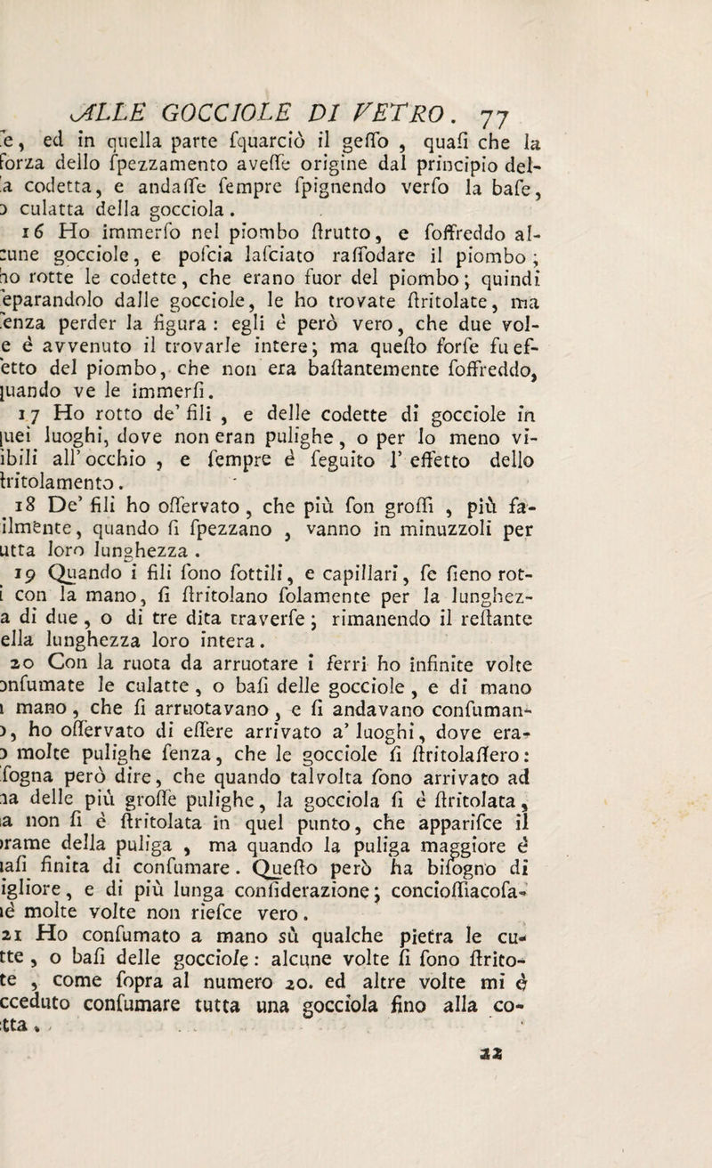 e, ed in quella parte fquarciò il gefiò , quali che la forza dello fpezzamento avefie origine dal principio del¬ la codetta, e andafie Tempre fpignendo verfo la baie, d culatta della gocciola. 16 Ho immerfo nel piombo ffrutto, e foffreddo al- :une gocciole, e pofcia lafciato rafTodare il piombo; bo rotte le codette, che erano fuor del piombo; quindi Sparandolo dalle gocciole, le ho trovate (tritolate, ma .enza perder la figura : egli è però vero, che due vol- e è avvenuto il trovarle intere; ma quello forfè fu eff¬ etto del piombo, che non era baffantemente foffreddo, quando ve le immerfi. 1 7 Ho rotto de’ fili , e delle codette di gocciole in |ueì luoghi, dove non eran pulighe, o per lo meno vis¬ ìbili all’ occhio , e Tempre é feguito V effetto dello tritola men to. iS De’ fili ho offervato, che più fon groffì , più fa- ilmente, quando fi fpezzano , vanno in minuzzoli per utta loro lunghezza . 19 Quando i fili fono fottili, e capillari, fe fieno rot- i con la mano, fi (tritolano fidamente per la lunghez- a di d ue, o di tre dita traverfe ; rimanendo il reffante ella lunghezza loro intera. 20 Con la ruota da arruotare ì ferri ho infinite volte Dnfumate le culatte , o bali delle gocciole , e di mano 1 mano, che fi annotavano , e fi andavano confuman- >, ho offervato di edere arrivato a’luoghi, dove era- 3 molte pulighe fenza, che le gocciole fi ffritolafiero : fogna però dire, che quando talvolta fono arrivato ad ia delle più groffe pulighe, la gocciola fi è ffritolata, ia non fi è (tritolata in quel punto, che apparifce il >rame della puliga , ma quando la puliga maggiore è iafì^ finita di confumare. Quello però ha bifogno dì igliore, e di più lunga confiderazione ; concioffìacofa- ié molte volte non rìefce vero. 21 Ho confumato a mano sù qualche pietra le cu- tte , o bali delle gocciole : alcune volte fi fono ffrito- te , come fopra al numero 20. ed altre volte mi è cceduto confumare tutta una gocciola fino alla co¬ tta * , zz