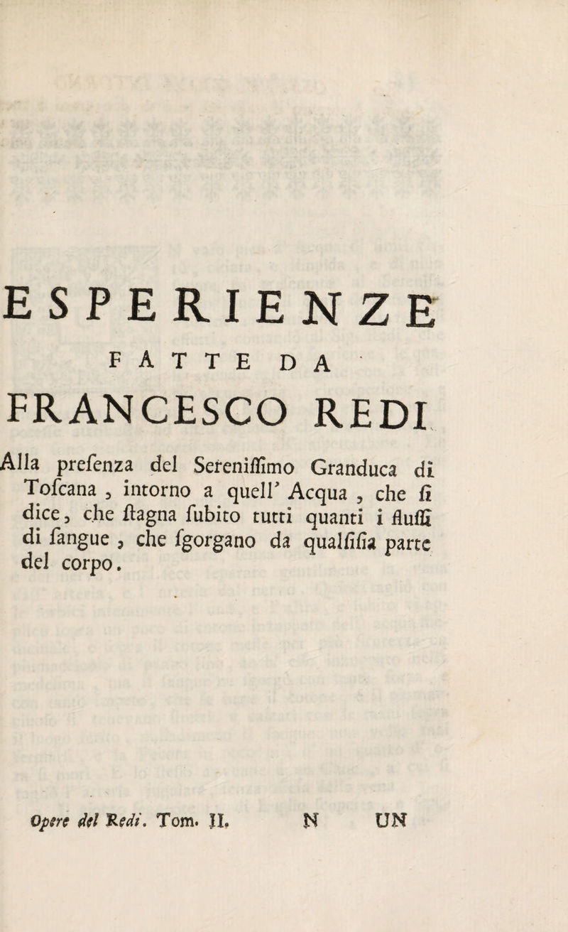 ESPERIENZE FATTE DA FRANCESCO REDI Alla prefenza del Sereniflìmo Granduca di Tofcana , intorno a quell’ Acqua , che lì dice, che ftagna fubito tutti quanti i fìuflì di fangue , che fgorgano da qualfifia parte del corpo. Opere d(l 'Redi. Tom. II. N UN