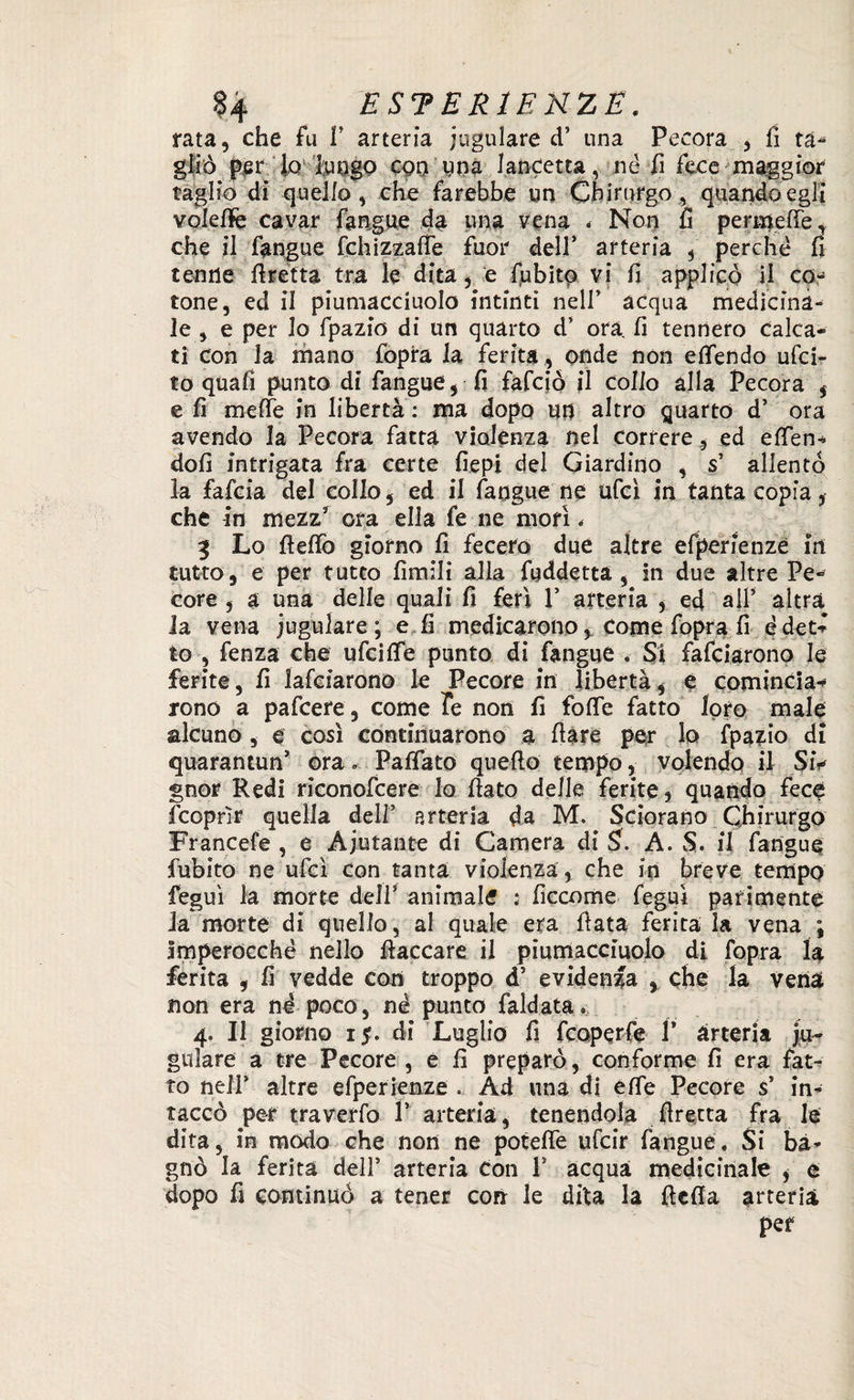 rata, che fu f arteria iugulare d’ una Pecora , fi ta- gliò ^er lo fungo con una lancetta, né fi fece maggior taglio di quello, che farebbe un Chirurgo, quando egli voleftè cavar fangue da una vena < Non fi permelTe, che il fangue fchizzafie fuor dell’ arteria , perché fi tenne firetta tra le dita, e fubito vi fi applicò il co¬ tone, ed il piumacciuolo intinti nell’ acqua medicina¬ le , e per lo fpazio di un quarto d’ ora, fi tennero Calca¬ ti con la mano fopra la ferita, onde non efìfendo ufcir to quafi punto dì fangue, fi fafciò il colio alla Pecora , e fi mefie in libertà : ma dopo un altro quarto d’ ora avendo la Pecora fatta Violenza nel correre, ed eden- doli intrigata fra certe fiepi del Giardino , s’ allentò la fafcia del collo, ed il fangue ne ufcì in tanta copia, che in mezz3 ora ella fe ne morì < 3 Lo ftefiò giorno fi fecero due altre efperienze in tutto, e per tutto limili alla fuddetta , in due altre Pe¬ core , a una delle quali fi ferì Y arteria , ed all’ altra la vena iugulare; e fi medicarono * come fopra fi édet- to , fenza che ufcifie punto di fangue . Si fafciarono le ferite, fi lafciarono le Pecore in libertà, è comincia¬ rono a pafcere, come Te non fi fofie fatto loro male alcuno , e così continuarono a fiate per lo fpazio di quarantun5 ora » Pafiato quello tempo, volendo il SiV gnor Redi riconofcere lo fiato delle ferite, quando fece fcoprìr quella dell’ arteria da M. Sdorano Chirurgo Francete, e Aiutante di Camera di $. A. S. il fangue fubito ne ufcì con tanta violenza, che in breve tempo feguì la morte dell5 animale : ficcome feguì parimente Ja morte di quello, al quale era fiata ferita la vena ; Imperocché nello fiaccare il piumacciuolo di fopra la ferita , fi vedde con troppo d5 evidenza , che la vena non era né poco, né punto faldata» 4. Il giorno 1$. di Luglio fi fcoperfe 1* arteria j.u- gulare a tre Pecore , e fi preparò, conforme fi era fat¬ to nell’ altre efperienze » Ad una di effe Pecore s’ in¬ taccò per traverfo P arteria, tenendola firetta fra le dita, in modo che non ne potefie ufcir fangue. Si ba¬ gnò la ferita dell’ arteria con F acqua medicinale , e dopo fi continuò a tener con le dila la ficfia arteria per