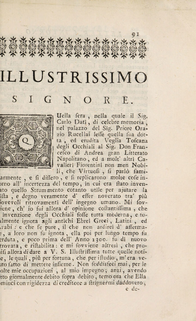 ILLUSTRISSIMO SIGNORE. Uella fera , nella quale il Sig* Carlo Dati , dì celebre memoria y nel palazzo del Sig. Priore Ora- zio Rucellai Ielle quella fua dot¬ ta , ed erudita Veglia Tofcana | degli Occhiali al Sig. Don Fran¬ cesco di Andrea gran Litterato Napolitano , ed a mole’ altri Ca¬ valieri Fiorentini non metì Nobi¬ li, che Virtuofi -, fi parlò famì- armente , e fi difiero , e fi replicarono molte cole in¬ olio all’ incertezza del tempo, in cui era fiato inven¬ to quello Strani mento cotanto utile per ajutare la ifia , e degno veramente d’ efier noverato tra’ più iovevoli ritrovamenti dell’ ingegno umano. Mi fov- iene , eh’ io fui allora d’ opinione cofiantifiima , che invenzione degli Occhiali fofie tutta moderna, e to- ilmente ignota agli antichi Ebrei Greci , Latini , ed irabi : e che fe pure , il che non ardirei d’ afferma- ;, a loro non fu ignota , ella poi per lungo tempo fu srduta, e poco prima dell’ Anno 1300. fu di nuovo trovata, e riabilita : e mi fovviene altresì , che pro¬ ufi allora di dare a V. S. llluffriffima tutte quelle noti- e, le quali, più per fortuna , che per ifiudio , m’era ve- jto fatto di mettere infìeme . Non feddisfeci mai, per le olte mie occupazioni , al mio impegno; anzi, avendo tto giornalmente debito fopra debito, temo ora che Ella iminci con rigidezza di creditore a firignermi daddovero, e de-