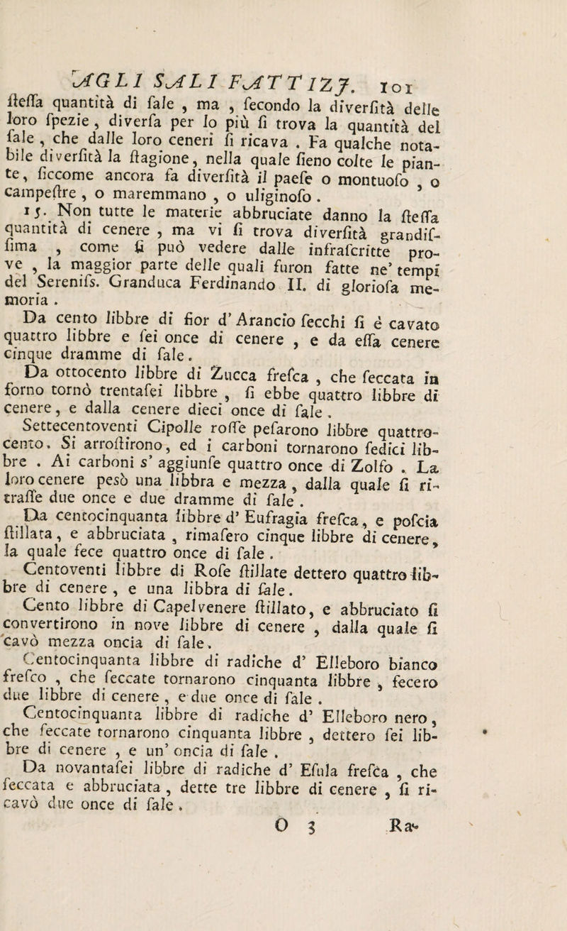 \AGL1 S^ALl F^JT TIZJ. tox itelTa quantità di fale , ma , fecondo la diverfità delle loro fpezie , diverfa per lo più fi trova la quantità del ‘a e \ chtVda,,,e loro ceneri nCava • Fa qualche nota¬ bile diverfità la flagione, nella quale fieno colte le pian¬ te, ficcome ancora fa diverfità il paefe o montuofo o campestre , o maremmano , o uliginofo . 15. Non tutte le materie abbruciate danno la fteifa quantità di cenere , ma vi fi trova diverfità grandif- fima , come fi può vedere dalie infrafcritte pro¬ ve , la maggior parte delle quali furon fatte ne’ tempi del Serenifs. Granduca Ferdinando II. di gloriofa me- moria . Da cento fibbie di fior d Arancio lecchi fi è cavato quattro libbre e Tei once di cenere , e da erta cenere cinque dramme di Tale. Da ottocento libbre di Zucca frefea , che feccata in forno tornò trentafei libbre , fi ebbe quattro libbre di cenere, e dalla cenere dieci once di fale , Settecentoventi Cipolle rode pefarono libbre quattro- cento. Si arrofiirono, ed i carboni tornarono Tedici lib¬ bre . Ai carboni s’ aggiunfe quattro once di Zolfo . La loro cenere pesò una libbra e mezza, dalla quale fi ri- truffe due once e due dramme di fale . Da centocinquanta libbred’ Eufragia frefea, e pofeia flillata, e abbruciata a rimafero cinque libbre di cenere la quale fece quattro once di fale . Centoventi libbre di Rofe {filiate dettero quattro lib¬ bre di cenere, e una libbra di Cale. Cento libbre di Capelvenere filliato, e abbruciato fi convertirono in nove libbre di cenere , dalla quale fi cavò mezza oncia di Tale. Centocinquanta libbre di radiche d’ Elleboro bianco freCco , che feccate tornarono cinquanta libbre , fecero due libbre di cenere , e due once di Tale . Centocinquanta libbre di radiche d5 Elleboro nero, che feccate tornarono cinquanta libbre , dettero fei lib¬ bre di cenere , e un’ oncia di fa le . Da nova nta fei^ libbre di radiche d’ Efula frefea , che leccata e abbruciata , dette tre libbre di cenere 5 fi ri¬ cavò due once di fale.