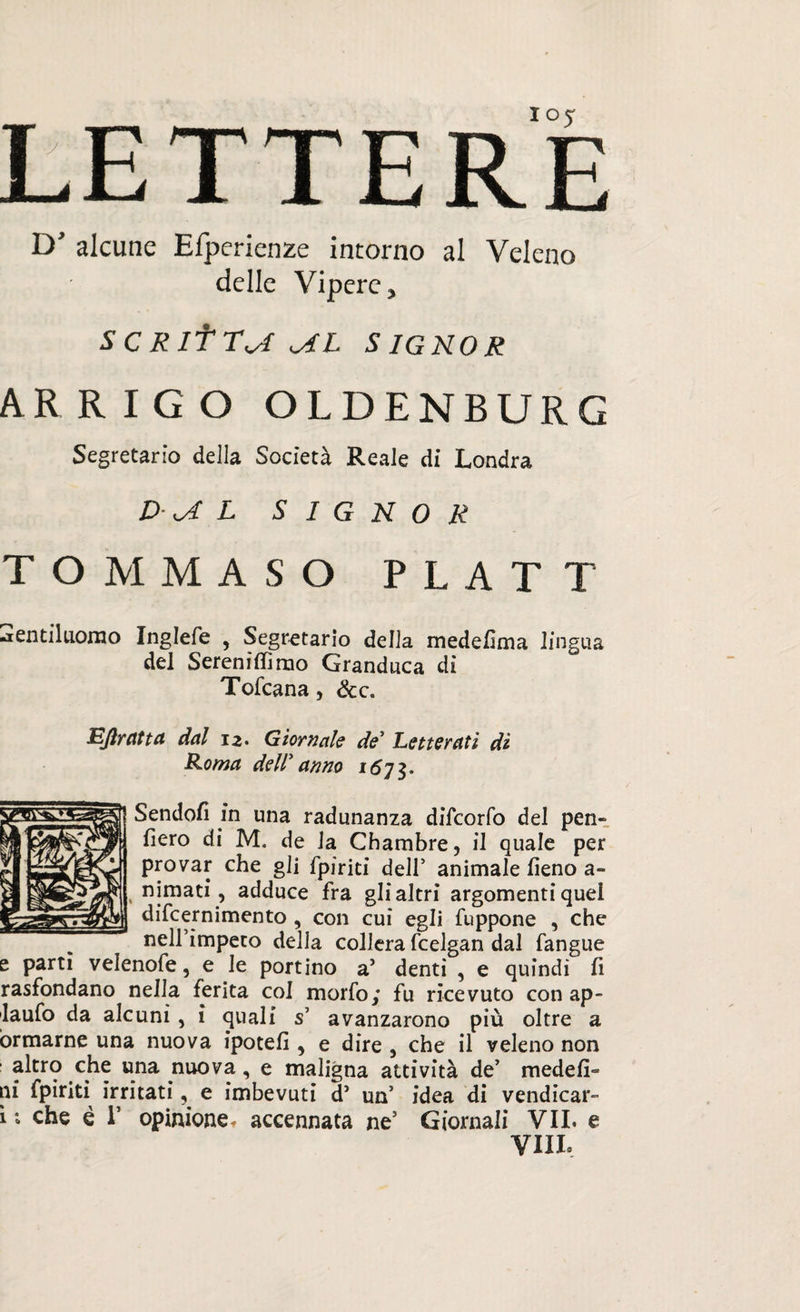 D’ alcune Efperienze intorno al Veleno delle Vipere, SCRltTa aL SIGNOR ARRIGO OLDENBURG Segretario della Società Reale di Londra D a L SIGNOR TOMMASO PLATT gentiluomo Inglefe , Segretario delia medefima lingua del Sereniflimo Granduca di Tofcana, &c. Eflrdtta dal 12. Giornale de Letterati di Roma deir anno 167 3. Sendofi in una radunanza difcorfo del pen¬ derò di M. de Ja Chambre, il quale per provar che gli fpiriti dell5 animale fieno a- , cimati, adduce fra gli altri argomenti quel difcernimento , con cui egli fuppone , che neH’impeto delia collera fcelgan dal fangue e parti velenofe, e le portino a’ denti , e quindi fi rasfondano nella ferita col morfo; fu ricevuto con ap- laufo da alcuni, i quali s’ avanzarono più oltre a ormarne una nuova ipotefi , e dire , che il veleno non altro che una nuova, e maligna attività de’ medefi» ni fpiriti irritati, e imbevuti d’ un’ idea di vendicar- 1 ; che è r opinione* accennata ne’ Giornali VII. e Vili,