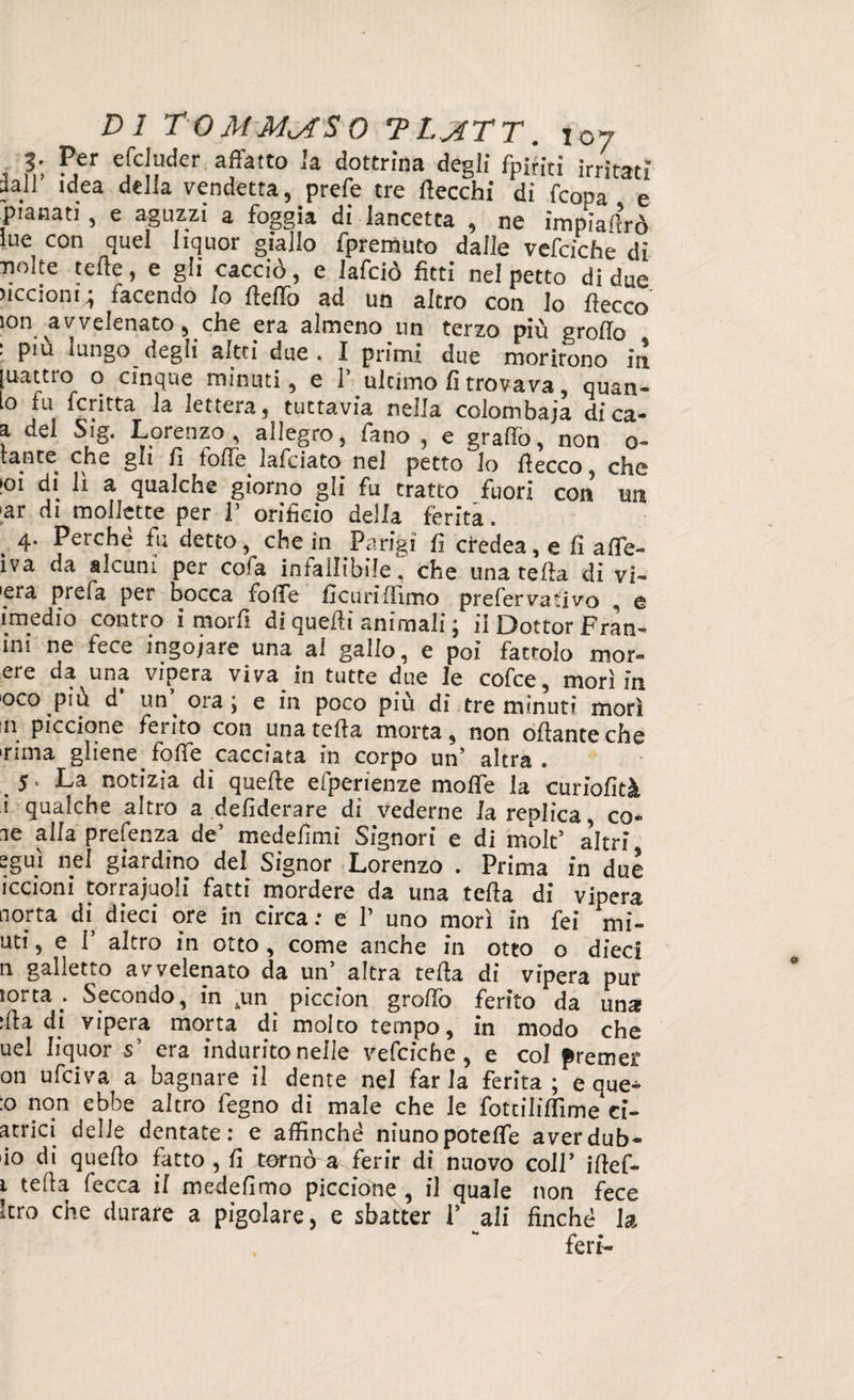 3; P/r efcludcr affatto Ja dottrina degli fpiriti irritati dall idea della vendetta, prefe tre {lecchi di Icona e pianati , e aguzzi a foggia di lancetta , ne impiadrò lue con quel liquor giallo fpremuto dalle vefciche di nolte tede, e gli cacciò, e lafciò fitti nel petto di due ciccioni ; facendo Io fleffo ad un altro con lo decco ìon avvelenato, che era almeno un terzo più groflo . piu lungo degli altti due . I primi due morirono in [uattro o cinque minuti, e P ultimo fi trovava quan¬ to fu fcritta la lettera, tuttavia nella colombaja dica- a del Sig. Lorenzo , allegro, fano , e graffo, non o- tante^ che gli fi folle lafciato nel petto lo flecco, che K)i di li a qualche giorno gli fu tratto fuori con un >ar di mollette per 1’ orificio della ferita. . 4- Perché fu detto, che in Parigi fi credea, e fi affe- iva da alcuni per cofa infallibile, che una teda di vi¬ pera prefa per bocca folle fìcuri(Timo prefervaiivo , e imedio contro i mordi di quedì animali ; il Dottor Fran- ini ne fece ingoiare una al gallo, e poi fattolo mor- ere da una vipera viva in tutte due le cofce, morì in oco più d’ un’ ora ; e in poco più di tre minuti morì n piccione fei ito con una teda morta, non odante che 'rima gliene^foffe cacciata in corpo un’ altra. 5 * La notizia di quede efperienze mode la curiofità i qualche altro a defiderare di vederne la replica, co¬ le alla prefenza de’ medefimi Signori e di molt* altri 2guì nel giardino del Signor Lorenzo . Prima in due iccioni torrajuoli fatti mordere da una teda di vipera aorta di dieci ore in circa: e P uno morì in fei mi- uti, e 1’ altro in otto , come anche in otto o dieci n galletto avvelenato da un’ altra teda di vipera pur sorta . Secondo, in ,un piccion gradò ferito da una ida di vipera morta di molto tempo, in modo che uel liquor s’ era indurito nelle vefciche, e col premer on u fei va a bagnare il dente nel far la ferita; e que^ :o non ebbe altro fegno di male che le foteilidìme ci- atrici delle dentate: e affinché niunopoteffe aver dub¬ bio di quedo fatto , fi tornò a ferir di nuovo coll’ idef- i teda fecca il medefimo piccione , il quale non fece kro che durare a pigolare, e sbatter P ali finché la feri-