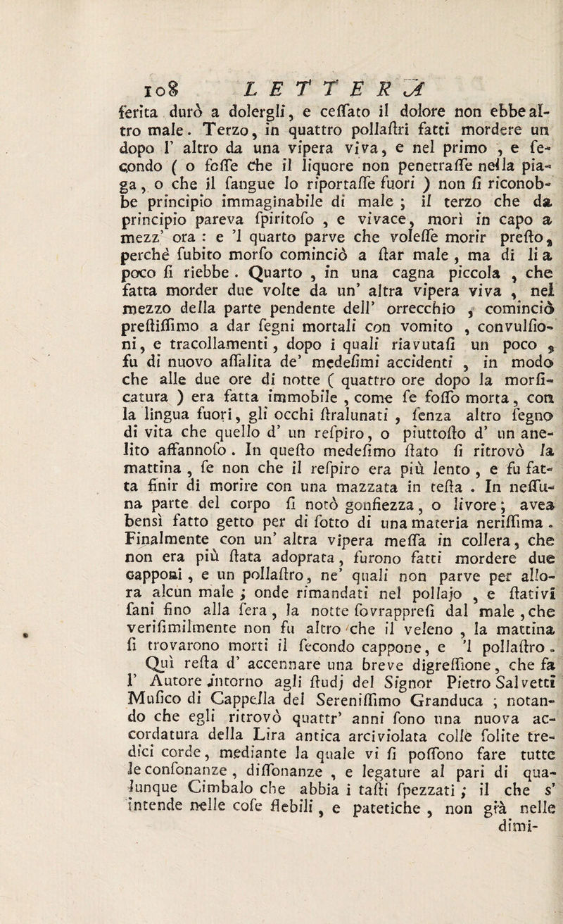 ferita durò a dolergli, e cefiato il dolore non ebbe al¬ tro male. Terzo, in quattro pollate fatti mordere un dopo T altro da una vipera viva, e nel primo , e fe¬ condo ( o fcfié Che il liquore non penetrale nei la pia¬ ga , o che il fangue Io riportafle fuori ) non fi riconob¬ be principio immaginabile di male ; il terzo che da principio pareva fpiritofo , e vivace, morì in capo a mezz’ ora : e ’l quarto parve che volefte morir prete 9 perché fubito morfo cominciò a fiar male , ma di li a poco fi riebbe . Quarto , in una cagna piccola , che fatta morder due volte da un' altra vipera viva , nel mezzo della parte pendente dell’ orrecchio , cominciò preftifiìmo a dar legni mortali con vomito , convulfio- ni, e tracollamene , dopo i quali riavutali un poco $ fu di nuovo aflalita de’ m ed eli mi accidenti , in modo che alle due ore di notte ( quattro ore dopo la morii- catura ) era fatta immobile , come fe tote morta, coti la lingua fuori, gli occhi firalunati , lenza altro légno di vita che quello d’ un refpiro, o piattello d’ un ane¬ lito affannofo . In quello medefìmo fiato li ritrovò Ia mattina , fe non che il refpiro era più lento , e fu fat¬ ta finir di morire con una mazzata in cella . In ndia¬ na parte del corpo fi notò gonfiezza, o livore; avea bensì fatto getto per di fotto di una materia nerifiima » Finalmente con un’ altra vipera mefia in collera, che non era piu fiata adoprata , furono fatti mordere due capponi, e un pollafiro, ne’ quali non parve per allo¬ ra alcun male ; onde rimandati nel pollajo 9 e fiativi fani fino alla fera, la notte fovrappre fi dal male, che verifimilmente non fu altro/che il veleno , la mattina fi trovarono morti il fecondo cappone, e ’l pollafiro » Qui refia d’ accennare una breve digrefiione, che fa F Autore intorno agli fiudj del Signor Pietro Sai vetcl Mufico di Cappella del Serenifiìmo Granduca ; notan¬ do che egli ritrovò quattr’ anni fono una nuova ac¬ cordatura della Lira antica arciviolaca colle foiite tre¬ dici corde, mediante la quale vi fi poffono fare tutte le confon a nze , diflbnanze , e legature al pari di qua¬ lunque Cimbalo che abbia i tafii fpezzati ; il che s’ intende nelle cofe flebili, e patetiche , non gfà nelle dimi-