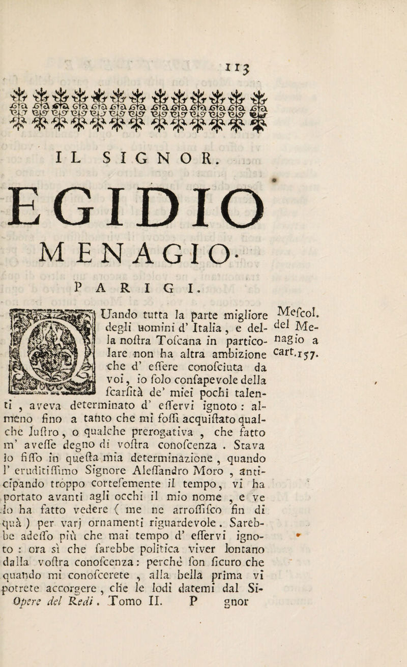 “3 IL SIGNOR. EGIDIO M ENAGIO- PARIGI. Uando tutta la parte migliore degli uomini d’ Italia , e del¬ la nollra Tofcana in partico¬ lare non ha altra ambizione che d’ effe re conofciuta da voi, io folo confapevole della fcarfità de’ miei pochi talen¬ ti , aveva determinato d’ efifervi ignoto : al¬ meno fino a tanto che mi folli acquiftato qual¬ che Juftro, o qualche prerogativa , che fatto m’ avelie degno di voflra conofcenza . Stava io fido in quella mìa determinazione , quando P eruditifiìmo Signore AlefTandro Moro , anti¬ cipando troppo cortefemente il tempo, vi ha portato avanti agli occhi il mio nome , e ve Jo ha fatto vedere { me ne arrolfifco fin di quà ) per varj ornamenti riguardevole . Sareb¬ be adeifo più che mai tempo d’ eflervi igno¬ to : ora si che farebbe politica viver lontano dalla voflra conofcenza: perchè fon ficuro che quando mi conofcerete , alla bella prima vi potrete accorgere , che le lodi datemi dal Si- Qpere del Redi, Tomo IL P gnor M'cfcoL del Me- flagio a catt#I ^7.