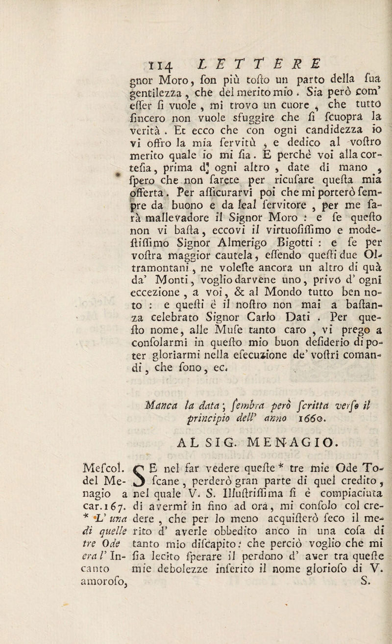 gnor Moro, fon più colio un parto della fua gentilezza , che del merito mio * Sfa però com5 effer fi vuole , mi trovo un cuore , che tutto lineerò non vuole sfuggire che fi fcuopra la verità * Ec ecco che con ogni candidezza io vi offro la mia fervftù , e dedico al vedrò inerito quale io mi ha. E perchè voi alla cor¬ reda, prima d] ogni altro , date di mano ^ fpero che non farete per ricufare quella mia offerta. Per afficurarvi poi che ini porterò fem» pre da buono e da leal fervitore , per me fa» rà mallevadore il Signor Moro .4 e fe quello non vi bada , eccovi il virtù oli filmo e mode¬ lli (limo Signor Almerigo Bigotti : e fe per vollra maggior cautela, effendo quelli due Ol¬ tramontani, ne volede ancora un altro di qua da’ Monti, vogliodarvene uno, privo d’ ogni eccezione , a voi, & al Mondo tutto ben no¬ to : e quelli è il noflro non mai a badan» za celebrato Signor Carlo Dati . Per que¬ llo nome, alle Mufe tanto caro , vi prego a confolarmi in quefto mio buon dedderio di po¬ ter gloriarmi nella efecu^ione de’ vodri cornane di, che fono, ec. Manca la data ; fembra però feriti a verfs il principio dell5 anno 1660. AL SIG. MENAGIO. MefeoL Q £ nel far vedere quede * tre mie Ode To- del Me- .3 fcane , perderò gran parte di quei credito 5 nagio a nel quale V. S. Illudridima fi è compiaciuta car.167. di avermi in fino ad ora, mi confalo col cre- * *V ma dere , che per lo meno acquiderò feco il me¬ di” quelle rito ds averle obbedito anco in una Cola di tre Ode tanto mio difeapito4 che perciò voglio che mi era V In- fia lecito fperare il perdano d’ aver tra quede canto mie debolezze inferito il nome gloriofo di V. amorofo, S.