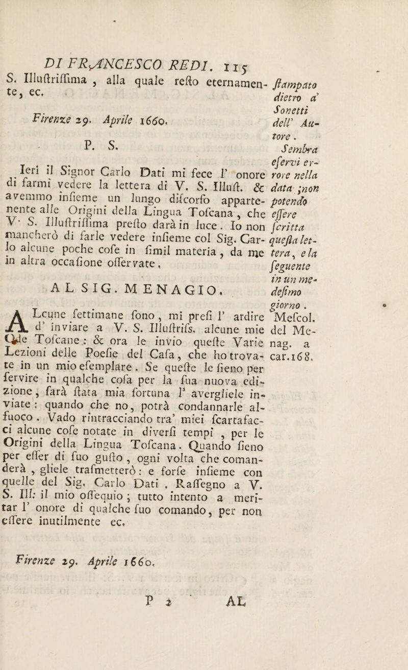 S. Illufirìffima , alla quale refio eternamene flambato te> ec' Metro a Sonetti Firenze 29. Aprile 1660, dell Au¬ tore . -P* Sembra t * •] c ^ , . efervi er- leri 11 Signor Cario Dati mi fece f onore rore nella di farmi vedere la lettera di V. S. Ululi. & data ;non avemmo infieme un lungo difcorfo apparte- potendo nente alle Origini della Lingua Tofcana , che effere \ S. IJIuftriffima predo darà in luce. Io non ferina mancherò di farle vedere infieme col Sig. Car- quejìa let- Jo alcune poche cofe in fimil materia, da me tera, eia m altra occafione ofiervate, * feguente ' in un me* A SIG, M E N A G I O * defimo giorno . ALcune fettimane fono , mi prefi V ardire Mefcoh d’ inviare a V. S. Uiullrifs. alcune mie del Me- Cye Toicane : Se ora le invio quelle Varie nag, a Lezioni delle Poefie del Cafa, che ho trova- car.160, te in un mio efemplare , Se quelle le fieno per fervire in qualche cola per la fu a nuova edi¬ zione , farà fiata mia fortuna 1* avergliele in¬ viate ; quando che no, potrà condannarle ai- fuoco . Vado rintracciando tra’ miei fcartafac- ci alcune cofe notate in diverfi tempi , per le Origini della Lingua Tofcana. Quando fieno per elfer di fuo gufio , ogni volta che coman- dera , gliele trafmetterò : e forfè infieme con quelle del Sig. Carlo Dati . Raflegno a V. S. Ili; il mio ofiequio ; tutto intento a meri¬ tar l5 onore di qualche fuo comando, per non efiere inutilmente ec. Firenze 29, Aprile 1660. P * AL