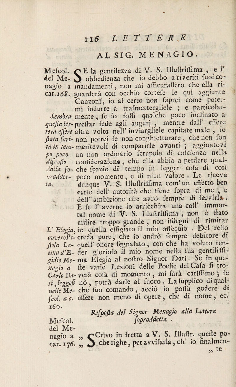 AL SI G. MENAGIO. Mefcol. rE la gentilezza di V* S. Uludriffima , e I8 del Me- □ obbedienza che io debbo a’riverici fuoi co¬ nagio a mandamenti, non mi aflicuraffero che ella ri- car.168^ guarderà con occhio cortefe le qui aggiunte Canzoni, io al certo non faprei come poter¬ mi indurre a trafmetcergliele ; e particolar- Sembrd mente , fe io loffi qualche poco inclinato a queftalet- predar fede agli angui*j , mentre dall effere tera ejfere altra volta nell’ inviargliele capitate male , io fletta jeri- non potrei fe non conghietturare , che non ion tain tem- meritevoli di comparirle avanti j aggiuntovi po poco un non ordinario fcrupolo di cofcienza nella difeoflo confiderazion# , che ella abbia a perdere^ qualr dalla fo- che fpazào di tempo in legger cofa di cosi vaddet- poco momento, e di mun valore . Le riceva ta. dunqtìe V. S. Illudriffima com’un effetto ben certo dell5 autorità che tiene fopra di me , e deir ambizione che avrò Tempre di^femrU. E fe P averne io arricchita una coll’ immor¬ tai nome di V*. S. iìluflriffima , non e flato ardire troppo grande , non ifdegni di rimirar V Elegìa, in quella effigiato il mio offiequio . Del redo ovveroPi- creda pure, che io andrò Tempre debitore di flola La- quell5 onore fognatelo , con che ha voluto ren- tina d’E- der gloriofo il mio nome nella fua gentili di¬ gitivi e- ma Elegia al noftro Signor Dati. Se in que- nagìo a fle varie Lezioni delle Poche ^del Cafa fi tro- Carlo Da- verà cofa di momento , mi farà cariflìmo ; fe ti ? leggefi nò, potrà darle al fuoco .La fupplico di qual- nelle Me- che fuo comando, acciò io polla godere di (col. ac. effere non meno di opere, che di nome, ee. Rifpofla del Signor Mevagio alla Lettera Sopraddetta . iia*iw «, „ ^Crivo in fretta a V. S. Illuhr. quede po- car, 17<5. ,, J ,cherighe, per avvifarla, eh* io finalmen- 160. Mefcol. del Me- ?5