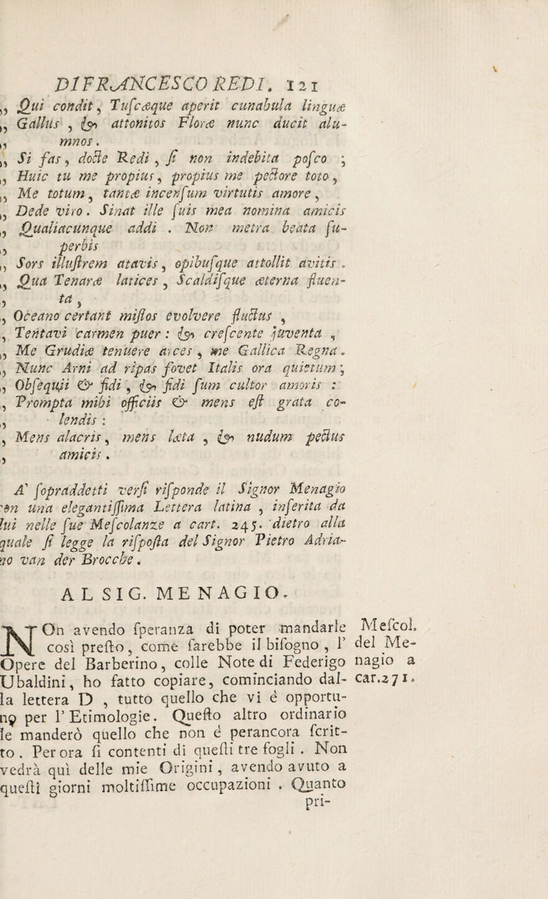 „ Qiù condita Tufcdque apcrit cunabula lingua Gallus , attonitos Fiord nunc ducit alti- >, mnos. \s Si fa) dotte 'Fedi , / #0# indebita pofco ; u tu me propius, propius me pettore tote, 15 M<? totum ^ tantd incenfum virtutis amore, , Dede viro. JàVwtf il le jais me a nomina amici's l? Qualiacunque addì . No# me tra beata fu- , per bis „ vforr illuftrem atavìs, opibufque attollit avi tir . ,, Tenari latices , Scala ifque deterna fitte n- , ta , , Oceano certant miflos evolvere fluttui , , Tentavi carmen puer : is» crefcente paventa , „ M? Gradite tendere arces , Gallica Regna. ,5 Nunc Arni ad rìpas fovet Italie ora qUietum ; ,, Obfequji & fidi , is* fidi fum cultor amoris : , Vrompta mibì officiis & mens efi grata co- , AO#/ alacris, lata , nudum pettus , amìcis. il’ fopraddetti verfi rifponde il Signor Menagio 'dn una elegantijfima Lettera latina , inferita da lui nelle fue Mefcolanze a cart. 245. 'dietro alla quale fi legge la rifpofta del Signor Vietro Adria- no van der Brocche. A L SIG. ME N AG IO, NOn avendo fperanza di poter mandarle MeicoL così predo, come farebbe il bifogno , T del ivle- Opere del Barberino, colle Note di Federigo nagìo a Ubaldini, ho fatto copiare, cominciando dal- car.271, la lettera D , tutto quello che vi é opportu¬ na per T Etimologie. Qiiefto altro ordinario le manderò quello che non é perancora Icrit- to . Perora lì contenti di quelli tre fogli . Non vedrà qui delle mie Origini, avendo avuto a quelli giorni moltiflime occupazioni . Quanto