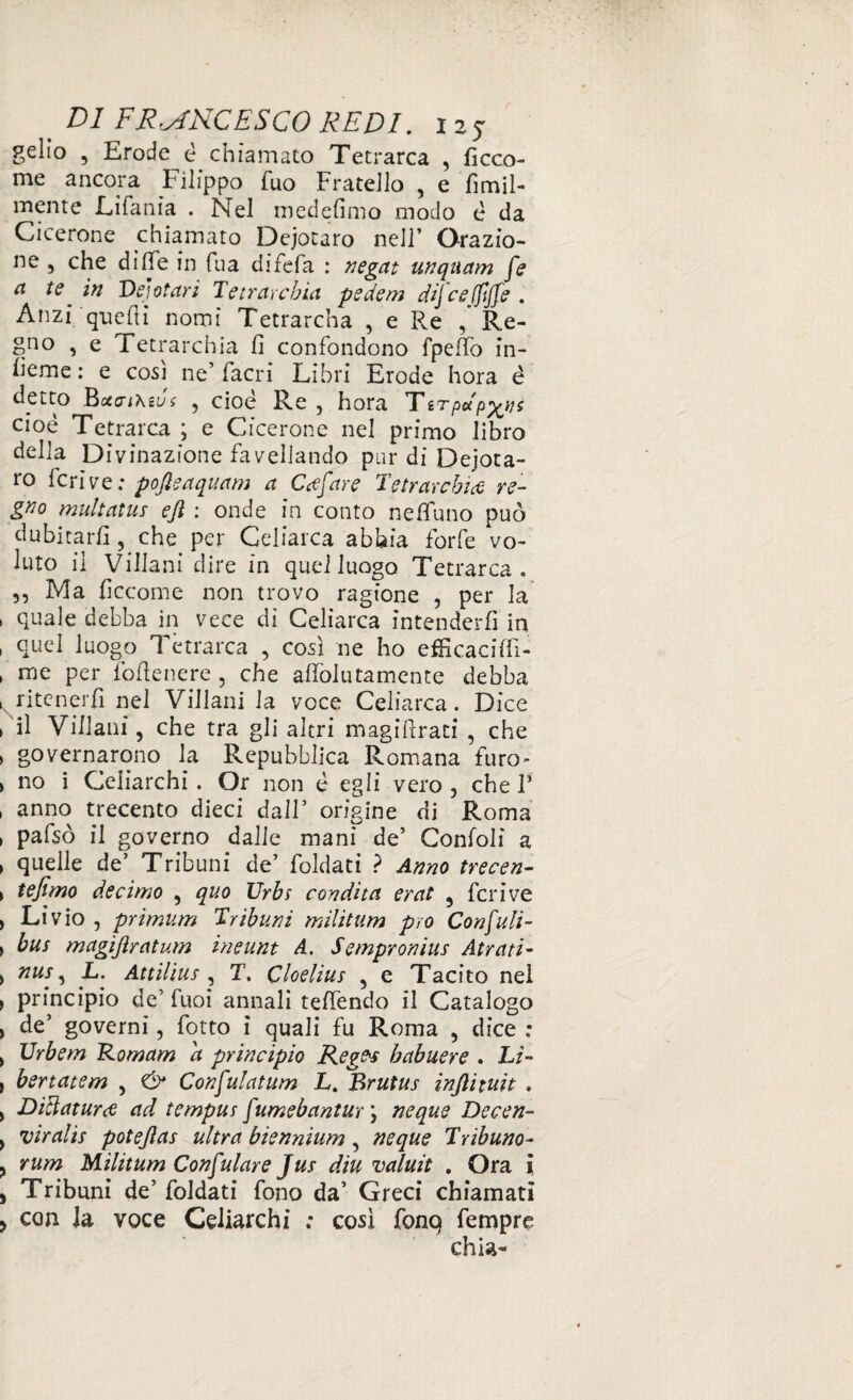 gelio , Erode è chiamato Tetrarca , ficco- me ancora Filippo Tuo Fratello , e fìmil- mente Eifania . Nel medefimo modo è da Cicerone chiamato Dejocaro nell’ Orazio¬ ne , che di fife in Tua difefa : negat unquam fe a te in Vejotari Tetrarchia pedem dij ce(ftffe . Anzi quelli nomi Tetrarcha , e R.e / Re¬ gno , e Tetrarchia fi confondono fpeffo in¬ terne : e così ne’ facri Libri Erode hora é detto Botai\ius , cioè Re , hora Tsrpdp^ns cioè Tetrarca ; e Cicerone nel primo libro della Divinazione favellando pur di Dejota- ro feri ve ; poftsaquam a Gufare Tetrarchia re¬ gno multatus eji : onde in conto neffuno può dubitarli, che per Geliarca abbia forfè vo¬ luto il Villani dire in quel luogo Tetrarca. 5, Ma ficcome non trovo ragione , per la quale debba in vece di Geliarca intenderli in quel luogo Tetrarca , così ne ho efHcacilfi- rne per follenere , che affolli tamente debba ritenerli nel Villani la voce Celiarca. Dice il Villani, che tra gli altri magifrati , che governarono la Repubblica Romana furo¬ no i Celiarchi . Or non è egli vero, chel3 anno trecento dieci dall5 origine di Roma pafsò il governo dalle mani de’ Confoli a quelle de5 Tribuni de’ foldati ? Anno trecen- tefimo decimo , quo Urbs condita erat , fcrive Livio , primum Tribuni militum prò Confali- bus magiftratum ineunt A. Sempronius Atra ti’ nus, L. Attilius , T. Cloelius , e Tacito nel principio de’ fuoi annali telfendo il Catalogo de5 governi, fotto i quali fu Roma , dice : Vrbem Romam d principio Reges habuere . Li- bertatem , & Confulatum L. Brutus inftituit . Dittatura ad tempus f umebantur \ neque Decen- viralis potejìas ultra biennium, neque Tribuno- rum Militum Copulare Jus diti valuit . Ora i Tribuni de5 foldati fono da’ Greci chiamati > con Ja voce Celiarchi ; così font} fempre chia-