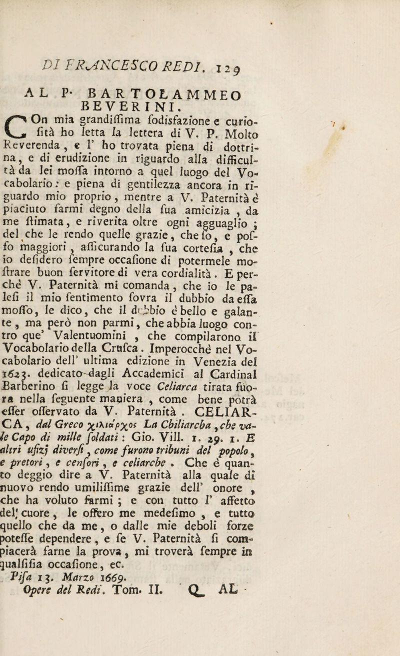 AL P- BARTOLAMMEO BEVERINI. COn mia grandilTìma fodisfazione e curio- fìtà ho Ietta la lettera di V. P. Molto Reverenda , e V ho trovata piena di dottri¬ na, e di erudizione in riguardo alla difficul- tàda lei molla intorno a quel luogo del Vo¬ cabolario; e piena di gentilezza ancora in ri¬ guardo mio proprio, mentre a V. Paternità è piaciuto farmi degno della fua amicizia , da me Rimata, e riverita oltre ogni agguaglio ; del che le rendo quelle grazie, che lo, e pof- fo maggiori , alfìcurando la fua cortefìa , che io defidero fempre occafìone di potermele ino¬ ltrare buon fervitore di vera cordialità . E per¬ ché V. Paternità mi comanda, che io le pa¬ lei! il mio fentimento fovra il dubbio daeflfa moffò, le dico, che il drjbbfo ébello e galan¬ te , ma però non parmi, che abbia luogo con¬ tro que’ Valentuomini , che compilarono, il' Vocabolario della Crufca . Imperocché nel Vo¬ cabolario dell’ ultima edizione in Venezia del 1623. dedicato-dagli Accademici al Cardinal Barberino fi legge la voce Celiarca tirata fùo- ra nella feguente maniera , come bene potrà eflfer offervato da V. Paternità . CELIAR¬ CA, dal Greco xi^letPX0S La Cbiliarcba , che va¬ le Capo di mille faldati : Gio. Vili. i. 29. 1. E altri ufizj diverfi, come furono tribuni del popolo, e pretori, e cenfori, e celiarcbe . Che è quan¬ to deggio dire a V. Paternità alla quale di nuovo rendo umililfìme grazie dell’ onore , che ha voluto farmi ; e con tutto I* affetto del* cuore, le oflfero me medefimo , e tutto quello che da me, o dalle mie deboli forze potelfe dependere , e fe V. Paternità fi com¬ piacerà farne la prova, mi troverà fempre in qualfifia occafìone, ec. Tifa 13. Marzo 1669. Opere del Redi, Tom. IL AL -