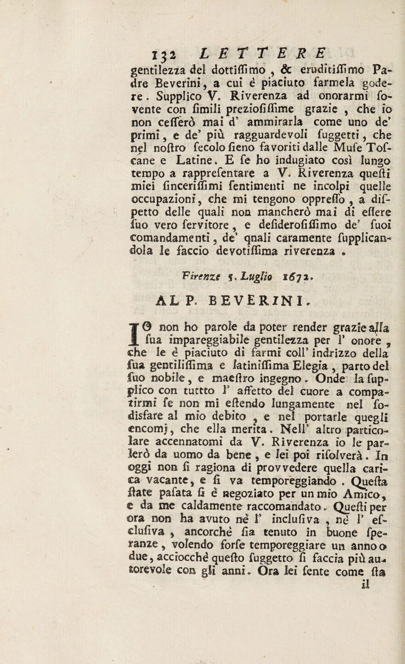 gentilezza del dottiamo , & eruditifiìmo Pa¬ dre Beverini, a cui è piaciuto farmela gode¬ re . Supplico V» Riverenza ad onorarmi ro¬ vente con limili preziofìffime grazie , che io non ce Aerò mai d’ ammirarla come uno de* primi, e de9 più ragguardevoli fuggetti, che nel nofiro fecole fieno favoriti dalle Mule Tor¬ cane e Latine» E fe ho indugiato così lungo tempo a rapprefentare a V. Riverenza quelli miei (inceriIli mi fentimenti ne incolpi quelle occupazioni, che mi tengono opprefio , a dif~ petto delle quali non mancherò mai di edere fuo vero fervitele , e defiderofifilmo de/ fuoi comandamenti, de' qnall caramente fupplic.an- dola le fascio devotiflìma riverenza « F irenzi % » Luglio 1672» AL Po BEVERINI. 10 non ho parole da poter render grazie a|l& fua impareggiabile gentilezza per T onore , che le è piaciuto di farmi coll’ indrizzo della fua gentilifiima e latinifiima Elegia , parto del fuo nobile, e maefiro ingegno „ Onde la fup- plico con tuttto F affetto del cuore a compa¬ tirmi fe non mi efiendo lungamente nel fo- disfare al mio debito , e nel portarle quegli cncomj, che ella merita. Nell’ altro partico¬ lare accennatomi da V» Riverenza io le par- lerò da uomo da bene , e lei poi rifolverà. Io oggi non li ragiona di provvedere quella cari¬ ca vacante, e fi va temporeggiando » Quella fiate palata fi è negoziato per un mio Amico, e da me caldamente raccomandato, Quelli per ora non ha avuto nè f inclufiva , nè 1’ ef¬ elidi va , ancorché fia tenuto in buone fpe- ranze, volendo forfè temporeggiare un anno o due, acciocché quello fuggetto fi faccia più au¬ torevole con gli anni. Ora lei fente come Ha il