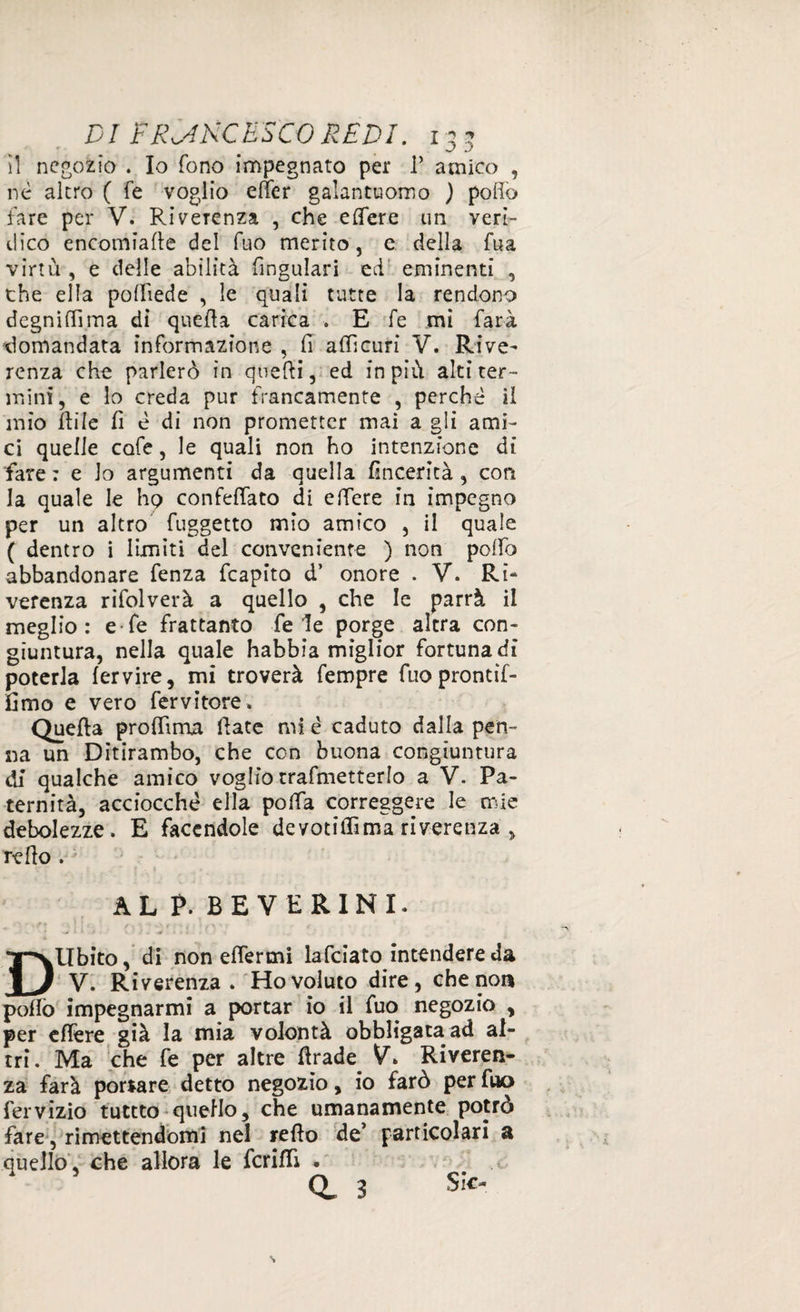 il negozio . Io fono impegnato per i’ amico , nè altro ( fe voglio effer galantuomo ) pollo fare per V. Riverenza , che elfere un veri¬ dico encomiale del fuo merito, e della fua virtù , e delle abilità fingulari ed eminenti , che ella polliede , le quali tutte la rendono degnili!ma di quella carica . E fe mi farà domandata informazione , fi affi curi V. Rive¬ renza che parlerò in queifi, ed in più alti ter¬ mini, e lo creda pur francamente , perchè il mio File fi è di non prometter mai a gli ami¬ ci quelle cofe, le quali non ho intenzione di fare : e lo argumenti da quella fincerità , con la quale le Iiq confeffato di e fiere in impegno per un altro fuggetto mio amico , il quale ( dentro i limiti del conveniente ) non poffo abbandonare fenza fcapito d’ onore . V. Ri- verenza rifolverà a quello , che le parrà il meglio: e fe frattanto fede porge altra con¬ giuntura, nella quale habbia miglior fortuna di poterla fervire, mi troverà fempre fuoprontìf- fimo e vero fervitore» Quella proffima fiate mi è caduto dalla pen¬ na un Ditirambo, che con buona congiuntura di qualche amico voglio trafmetterlo a V. Pa¬ ternità, acciocché ella poffa correggere le mie debolezze. E facendole devotiffima riverenza , refio . AL P. BEVERINI. '■ ' * fi Q ] I « . ' 1 o f 1 ■ | f « 4, . 1 . 1 DUbito, di non efièrmi lafciato intendere da V. Ri verenza . Ho voluto dire , che non pollò impegnarmi a portar io il fuo negozio , per e fière già la mia volontà obbligata ad al¬ tri. Ma che fe per altre firade V. Riveren¬ za farà portare detto negozio, io farò per fuo fervizio tuttto quello, che umanamente potrò fare, rimettendomi nel refio de* particolari a quello, che allora le fcrifiì . d 3 Sic-