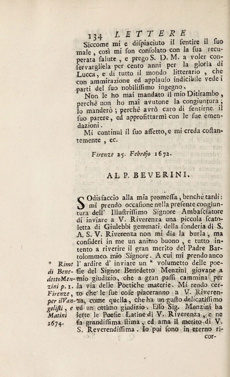 Siccome mi e difpiaciuto il fentire il fuo male , così mi fon confolato con la fua recu¬ perata fallite , e prego S. D. M. a voler con- fermargliela per cento anni per la gloria di Lucca, e di tutto il mondo litterario , che con ammirazione ed applaulo indicibile vede i -parti del fuo nobiliffimo ingegno * _ Non le ho mai mandato il mio Ditirambo , perchè non ho mai avutone la congiuntili a , lo manderò perché avrò caro dì fentirne. il fuo parere, ed approfittarmi con le fue emen¬ dazioni . Mi continui il fuo affetto, e mi creda cofian- temente , ec. Firenze 25* Febràjo 1672» AL P. BEVERINI. SOdisfaccio alla mia prometta , benché tardi : mi prendo occafìone nella prefente congiun¬ tura dell’ Iliufirifiimo Signore Ambafciatore di inviare a V. Riverenza una piccola fcato- letta di Giulebbi gemmaci, della fonderia di S. A. S. V. Riverenza non mi dia la burla , ma confideri in me un anitno buono , e tutto in¬ tento a riverire il gran merito del Padre Bar- tolommeo. mio Signore. Acuì mi prendo anco * Rime V ardire d’ inviare un * volumetto delle poe- dì Bene- èe del Signor Benedetto Menzini giovane a dettoMen-mìo giudizio, che a gran patti cammina per zini p. 1. la via delle Poetiche materie. Mi rendo cer- Firenze, to che' le fue cofe piaceranno a V. Riveren- per ilVan- *L&, come quella , che ha un gufto delicatifiì mo geliJH, e ed un ottimo giudizio. Etto Sig. Menzini ha Matini lette le Poe fi e Latine di V. Riverenza , e ne 1^74. fa grandifiima ftìma, ed ama il merito di V. S. Reverendiflìma. Io poi fono in eterno ri¬ cor- s