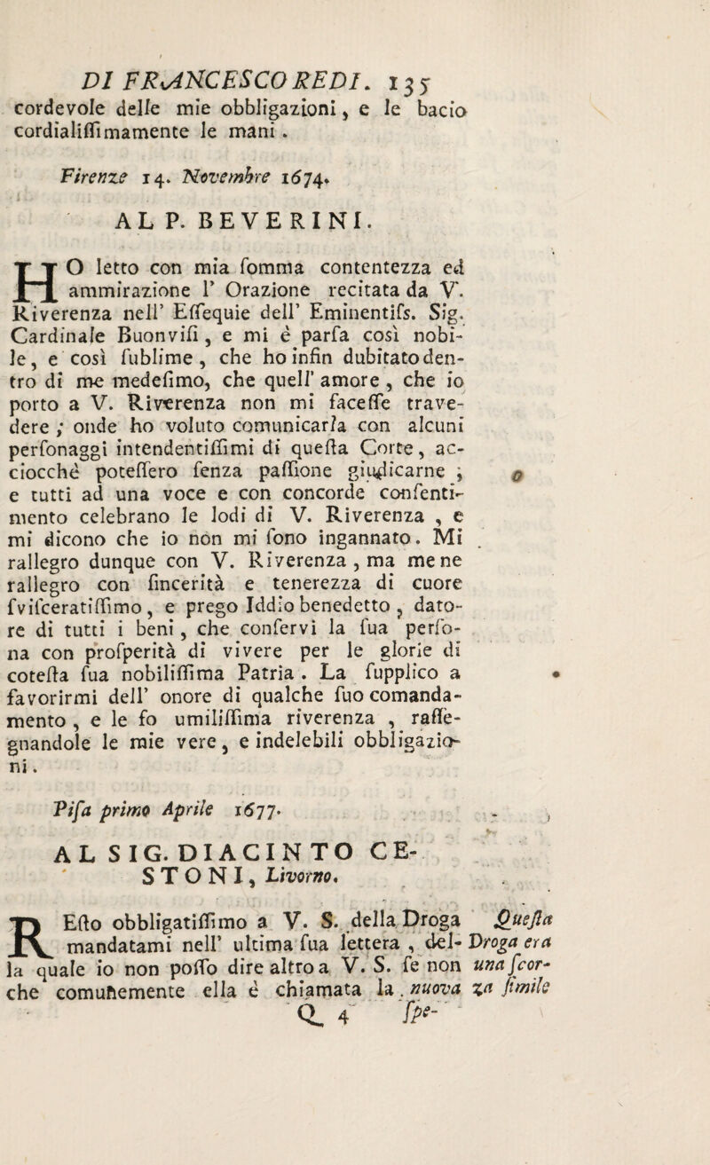 cordevole delle mie obbligazioni , e le bacio cordialiflìmamence le mani . Firenze 14» Novembre 1674* i • ; ì ALP. BEVERINI. HO letto con mia fomma contentezza ed ammirazione V Orazione recitata da V. Riverenza nell’ Esequie dell’ Eminentifs. Sig. Cardinale Buonvifì, e mi è parfa cosi nobi¬ le, e così fublime , che ho infin dubitato den¬ tro di me medefimo, che quell’ amore , che io porto a V. Riverenza non mi facefie trave¬ dere ; onde ho voluto comunicarla con alcuni perfonaggi intendentifiìmi di quefia Corte, ac¬ ciocché potertero fenza paffione giudicarne ; 0 e tutti ad una voce e con concorde conienti- mento celebrano le lodi di V. Riverenza , e mi dicono che io non mi fono ingannato. Mi rallegro dunque con V. Riverenza , ma mene rallegro con fincerità e tenerezza di cuore fvifceratirtimo, e prego Iddio benedetto ? dato¬ re di tutti i beni, che confervi la fua pedo¬ na con profperità di vivere per le glorie di cotefia fua nobiliti ma Patria . La fupplico a • favorirmi dell’ onore di qualche fuo comanda¬ mento , e le fo umilifiìma riverenza , rartè- gnandole le mie vere, e indelebili obbligazio¬ ni. Tifa primo Aprile 1677- . , AL SIG. DIACINTO CE¬ STONI, liwrw. REfto obbligatalimo a V. S. della Droga Quefia mandatami nell’ ultima fua lettera , del- Droga era la quale io non porto dire altro a V. S. fe non una [cor- che comunemente ella è chiamata la. nuova za fimìle CL 4 />*- '