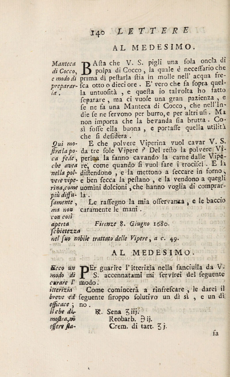 AL MEDESIMO. Manteca 'r> Afta che V. S. pigli una fola oncia di di Cocco, JJ polpa di Cocco , la quale è neceliano che e modo di prima di pelarla fiia in molle nell acqua re- preparar- Tea otto o dieci ore . E’ vero che fa fopra quel- ia, la untuofità , e quella io talvolta ho fatto fe para re , ma ci vuole una gran pazienza ^ e fe ne fa una Manteca di Cocco, che nell’In- die fe ne fervono per burro, e per altri ufi.. Ma non importa che la bevanda fia brutta . Co¬ sì folte ella buona , e portalfe quella utilità che fi defilerà . Qui rno- E che polvere Viperina vuol cavar V. b. ftraiapo- da tre fole Vipere ? Del refio la polvere Vi¬ ra fede, penna la fanno cavando la carne dalle Vipe¬ ra avea re, come quando fi vuol fare i tredici . E la nella poi- fiifiendono , e la mettono a feccare in forno , vere vipe- e ben fecca la pefiano , e la vendono a quegli rina^come uomini dolcioni ,che hanno voglia di comprar- pìu diffu- la . famente , Le rafifegno la mia olfervan«a a £ le baccio ma non caramente le mani . con così aperta Firenze 8» Giugno lóSo. febietezza nel [ho nobile trattato delle Vipere % a c. 49» AL MEDESIMO. r i ! f r\ ; '*'• ' : f ■. r ' « 1 ' t ' , ’• r • / i r { • ' * • i ' «'• Beco Un TjEr guarire l’itterizia nella fanciulla da V* modo dì X S. accennatami mi fervirei del feguente curare V modo. itterizia Come comincerà a rinfrefeare , le darei il breve ed feguente firoppo folunva un dì si , e un dì efficace ; no . il che dir R. Sena 3 iij; moftraym Reobarb. 9ij. effe re fia* Crem. di tare. 31. 1 fa