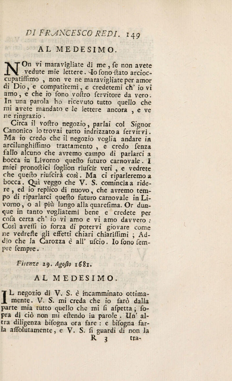 AL MEDESIMO. NOn vi maravigliate di me , fé non avete vedute mie lettere. '-Io fono flato arcioc- cupatiflìmo , non ve ne maravigliate per amor di Dio, e compatitemi, e credetemi eh’ io vi amo, e che io fono voflro fervitore da vero. In una parola ho ricevuto tutto quello che mi avete mandato e le lettere ancora , e ve ne ringrazio . ^ Circa il voftro negozio, parlai col Signor Canonico lo trovai tutto indrizzatoa fervirvi. Ma io credo che il negozio voglia andare in arcilunghiffìmo trattamento , e credo fenza iallo alcuno che avremo eampo di parlarci a bocca in Livorno quello futuro carnovale. I miei pronoftici foglion riufeir veri , e vedrete che quello riufeirà così. Ma ci riparleremo a bocca. Qui veggo che V. S. comincia a ride¬ re , ed io replico di nuovo, che avremo tem¬ po di riparlarci^ quello futuro carnovale in Li¬ vorno, o al più lungo alla quarefima. Or dun¬ que in tanto vogliatemi bene e credete per cofa certa eh’ io vi amo e vi amo davvero .* Così avelli io forza di potervi giovare come ne vedrefìe gli effetti chiari chiarilfimi ; Ad¬ dio che la Carozza é all* ufeio. Io fono lem» pie fempre. * Firenze 29. Agofto 1681. AL MEDESIMO. IL negozio di V. S. é incamminato ottima¬ mente. V. S. mi creda che io farò dalla parte mia rutto quello che mi fi afpetta ; fo- pra di ciò non mi eflendo in parole . Un’ al¬ tra diligenza bifogna ora fare : e bifogna far¬ la affolutamente, e V. 5. fi guardi di non la R 3 tra-