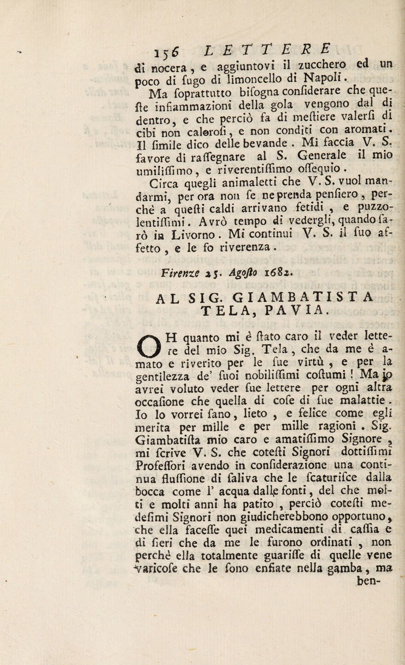 di nocera, e aggiuntovi il zucchero ed un poco di fugo dì limoncello di Napoli. Ma foprattutto bifogna confiderare che que¬ lle infiammazioni della gola vengono dai di dentro 5 e che perciò fa di metiere valerli dì cibi non calorofi, e non conditi con aroinati * Il limile dico delle bevande . Mi faccia V. S* favore di rafifegnare al S. Generale il mio umili (Timo, e riverentilfimo offequio. Circa quegli animaletti che V. S. vuol man¬ darmi, perora non fe ne prenda penderò, per¬ chè a quelli caldi arrivano fetidi , e puzzo- ientiflìmi. Avrò tempo di vedergli, quando fa¬ rò ita Livorno. Mi continui V. S. il fuo af¬ fetto , e le fo riverenza. Firenze a5. Agofto 1682. AL SIG. GIAMBATTISTA TELA, PAVIA. OH quanto mi é flato caro il veder lette¬ re del mio Sig. Tela, che da me è a- mato e riverito per le fu e virtù , e per la gentilezza de’ Tuoi nobilitimi coturni ! ^Ma jp avrei voluto veder fue lettere per ogni altra occadone che quella di cofe di fue malattie. Io lo vorrei fano, lieto , e felice come egli inerita per mille e per mille ragioni • Sig. Giambatita mio caro e amatitimo Signore , mi derive V. S. che coteti Signori dottiti mi Profeflòri avendo in confiderazione una conti¬ nua fluitone di faliva che le fcaturifce dalla bocca come 1* acqua dalfe fonti, del che. mol¬ ti e molti anni ha patito , perciò coteti me- defimi Signori non giudicherebbono opportuno, che ella facete quei medicamenti di calta e di fieri che da me le furono ordinati , non perché ella totalmente guarite di quelle vene 'Varicofe che le fono enfiate nella gamba, ma ben-