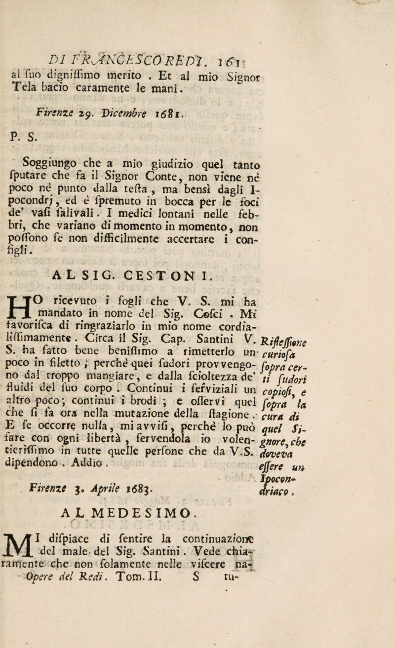 al Tuo digniflìmo merito . Et al mio Signor Tela bacio caramente le mani. Firenze 29. Dicembre 1681. P. S. Soggiungo che a mio giudizio quel tanto fputare che fa il Signor Conte, non viene né poco nè punto dalla teda , ma bensì dagli I- pocondrj, ed è fpremuto in bocca per le foci de* vali falivali. I medici lontani nelle feb¬ bri, che variano di momento in momento, non pofiono fe non difficilmente accertare i con¬ figli. AL SIG. CESTON I. HO ricevuto i fogli che V. S. mi ha mandato in nome del Sig. Cofci . Mi iavorifea di ringraziarlo in mio nome cordia- liffiinamente . Circa il Sig. Cap. Santini V. S. ba^ fatto bene beniffimo a rimetterlo un poco in filetto; perchè quei fudori prov vengo¬ no dal troppo mangiare, e dalla fciolcezza de’ fluidi del luo corpo . Continui i fefviziali un altro poco; continui i brodi ; e oflervi quel che fi fa ora nella mutazione della ftagione. E fe occorre nulla, mi avvili, perchè lo può fare con ogni libertà , fervendola io volen- tieriffimo in tutte quelle perfone che da V.S. dipendono . Addio . Firenze 3. Aprile 1683. A L MEDESIMO. f .*• , . v ^ MI difpiace di fentire la continuazione del male* del Sig. Santini. Vede chia¬ ramente che non folamente nelle vifeere na- Opere del Redi. Tom.II. S tu- Riflejpone curiofa fiopra cer¬ ti fi.udori copiofi, e fiopra la cura di quel Si¬ gnore, che doveva e fifiere un Jpocon- driaco »