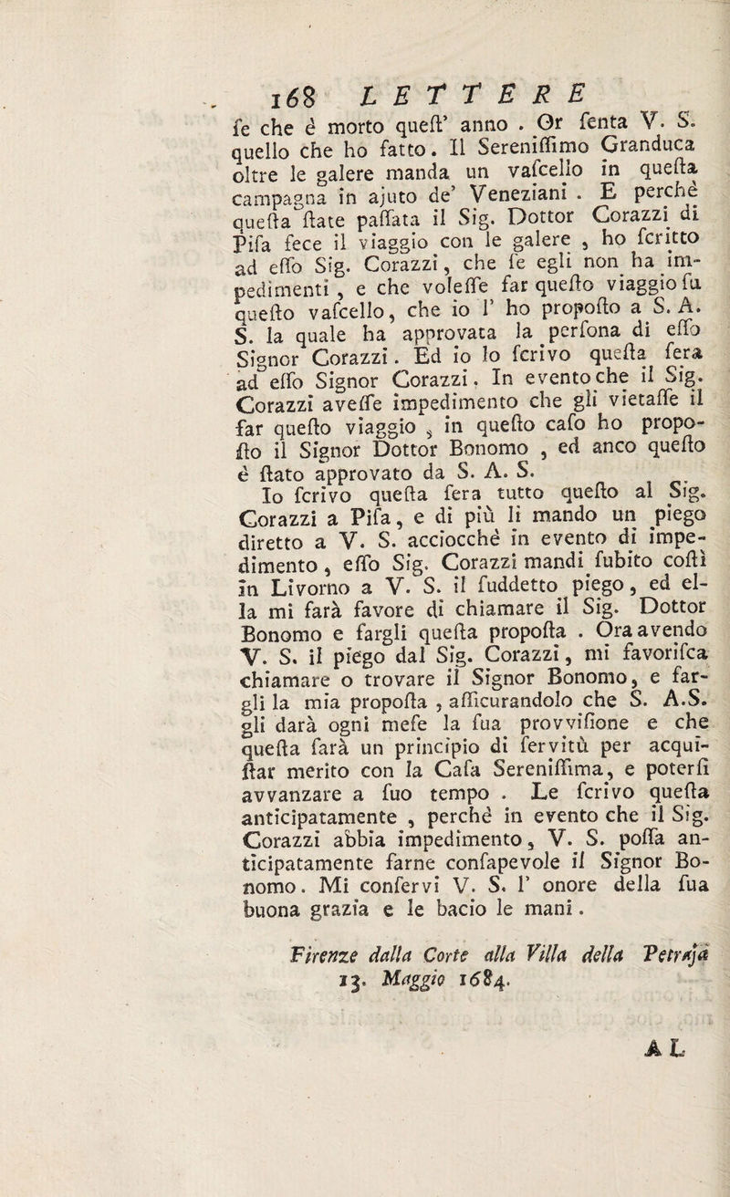 fe che é morto quell’ anno » Or Tenta V. S. quello che ho fatto. Il Sereniamo Granduca oltre le galere manda un vascello in quefta campagna in ajuto de’ Veneziani . E perche quella Hate pallata il Sig. Dottor Corazzi di Pìfa fece il viaggio con le galere 5 ho fcritto ad elfo Sig. Corazzi, che fe egli non ha im¬ pedimenti , e che voleffe far quello viaggio fu quello vafcello, che io T ho propello a S. A. S. la quale ha approvata la perfona di elfo Signor Corazzi. Èd io lo ferivo quella fera ad elfo Signor Corazzi. In evento che il Sig. Corazzi avelfe impedimento che gli vietafte il far quello viaggio 5 in quefto cafo ho propo¬ rlo il Signor Dottor Bonomo , ed anco quello è flato approvato da S. A. S. Io ferivo quella fera tutto quello al Sig. Corazzi a Pifa, e di più li mando un piego diretto a V. S. acciocché in evento di impe¬ dimento , elfo Sig. Corazzi mandi fubito colli In Livorno a V/ S. il fuddetto piego, ed el¬ la mi farà favore di chiamare il Sig. Dottor Bonomo e fargli quella propolla . Ora avendo V. S. il piego dal Sig. Corazzi, mi favorifea chiamare o trovare il Signor Bonomo 3 e far¬ gli la mia propella 5 afìficurandolo che S. A.S. gli darà ogni niefe la fua provvifione e che quella farà un principio di fervitù per acquì- flar merito con la Cafa Sereniftima, e poterli avvanzare a fuo tempo . Le ferivo quefta anticipatamente , perché in evento che il Sig. Corazzi abbia impedimento 3 V. S. polla an¬ ticipatamente farne confapevole il Signor Bo¬ nomo. Mi confervi V. S« V onore della fua buona grazia e le bacio le mani. Firenze dalla Corte alla Villa della Tetra]# 13» Maggio 1684.